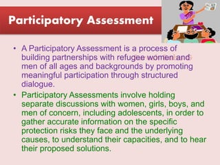 Suresh Babu G
Participatory Assessment
• A Participatory Assessment is a process of
building partnerships with refugee women and
men of all ages and backgrounds by promoting
meaningful participation through structured
dialogue.
• Participatory Assessments involve holding
separate discussions with women, girls, boys, and
men of concern, including adolescents, in order to
gather accurate information on the specific
protection risks they face and the underlying
causes, to understand their capacities, and to hear
their proposed solutions.
 