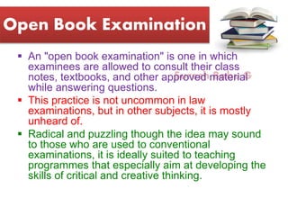 Suresh Babu G
Open Book Examination
 An "open book examination" is one in which
examinees are allowed to consult their class
notes, textbooks, and other approved material
while answering questions.
 This practice is not uncommon in law
examinations, but in other subjects, it is mostly
unheard of.
 Radical and puzzling though the idea may sound
to those who are used to conventional
examinations, it is ideally suited to teaching
programmes that especially aim at developing the
skills of critical and creative thinking.
 