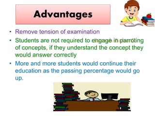 Suresh Babu G
Advantages
• Remove tension of examination
• Students are not required to engage in parroting
of concepts, if they understand the concept they
would answer correctly
• More and more students would continue their
education as the passing percentage would go
up.
 