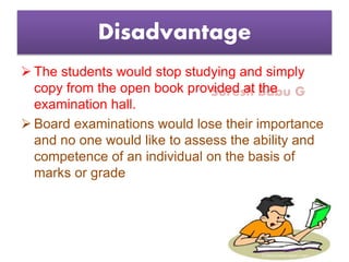 Suresh Babu G
Disadvantage
 The students would stop studying and simply
copy from the open book provided at the
examination hall.
 Board examinations would lose their importance
and no one would like to assess the ability and
competence of an individual on the basis of
marks or grade
 