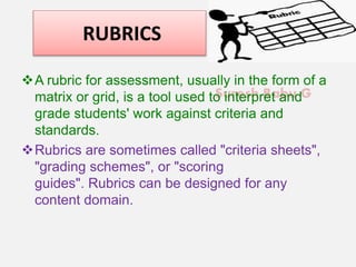 Suresh Babu G
RUBRICS
A rubric for assessment, usually in the form of a
matrix or grid, is a tool used to interpret and
grade students' work against criteria and
standards.
Rubrics are sometimes called "criteria sheets",
"grading schemes", or "scoring
guides". Rubrics can be designed for any
content domain.
 