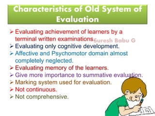 Suresh Babu G
Characteristics of Old System of
Evaluation
 Evaluating achievement of learners by a
terminal written examinations.
 Evaluating only cognitive development.
 Affective and Psychomotor domain almost
completely neglected.
 Evaluating memory of the learners.
 Give more importance to summative evaluation.
 Marking system used for evaluation.
 Not continuous.
 Not comprehensive.
 