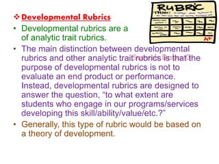 Suresh Babu G
Developmental Rubrics
• Developmental rubrics are a subset
of analytic trait rubrics.
• The main distinction between developmental
rubrics and other analytic trait rubrics is that the
purpose of developmental rubrics is not to
evaluate an end product or performance.
Instead, developmental rubrics are designed to
answer the question, “to what extent are
students who engage in our programs/services
developing this skill/ability/value/etc.?”
• Generally, this type of rubric would be based on
a theory of development.
 