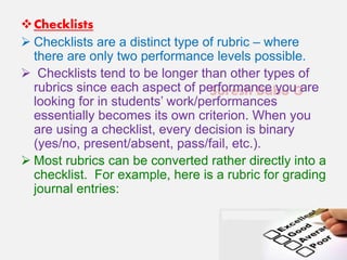 Suresh Babu G
Checklists
 Checklists are a distinct type of rubric – where
there are only two performance levels possible.
 Checklists tend to be longer than other types of
rubrics since each aspect of performance you are
looking for in students’ work/performances
essentially becomes its own criterion. When you
are using a checklist, every decision is binary
(yes/no, present/absent, pass/fail, etc.).
 Most rubrics can be converted rather directly into a
checklist. For example, here is a rubric for grading
journal entries:
 