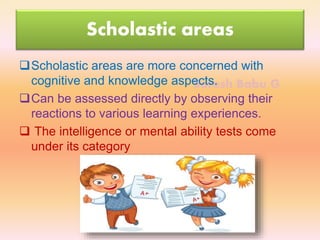 Suresh Babu G
Scholastic areas
Scholastic areas are more concerned with
cognitive and knowledge aspects.
Can be assessed directly by observing their
reactions to various learning experiences.
 The intelligence or mental ability tests come
under its category
 