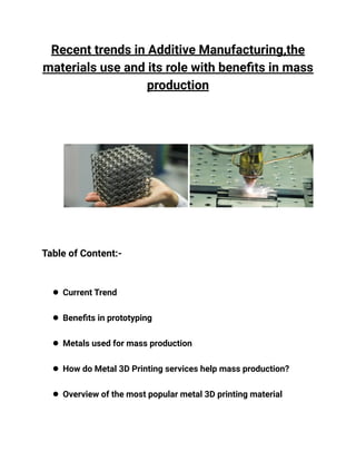 Recent trends in Additive Manufacturing,the
materials use and its role with benefits in mass
production
Table of Content:-
● Current Trend
● Benefits in prototyping
● Metals used for mass production
● How do Metal 3D Printing services help mass production?
● Overview of the most popular metal 3D printing material
 