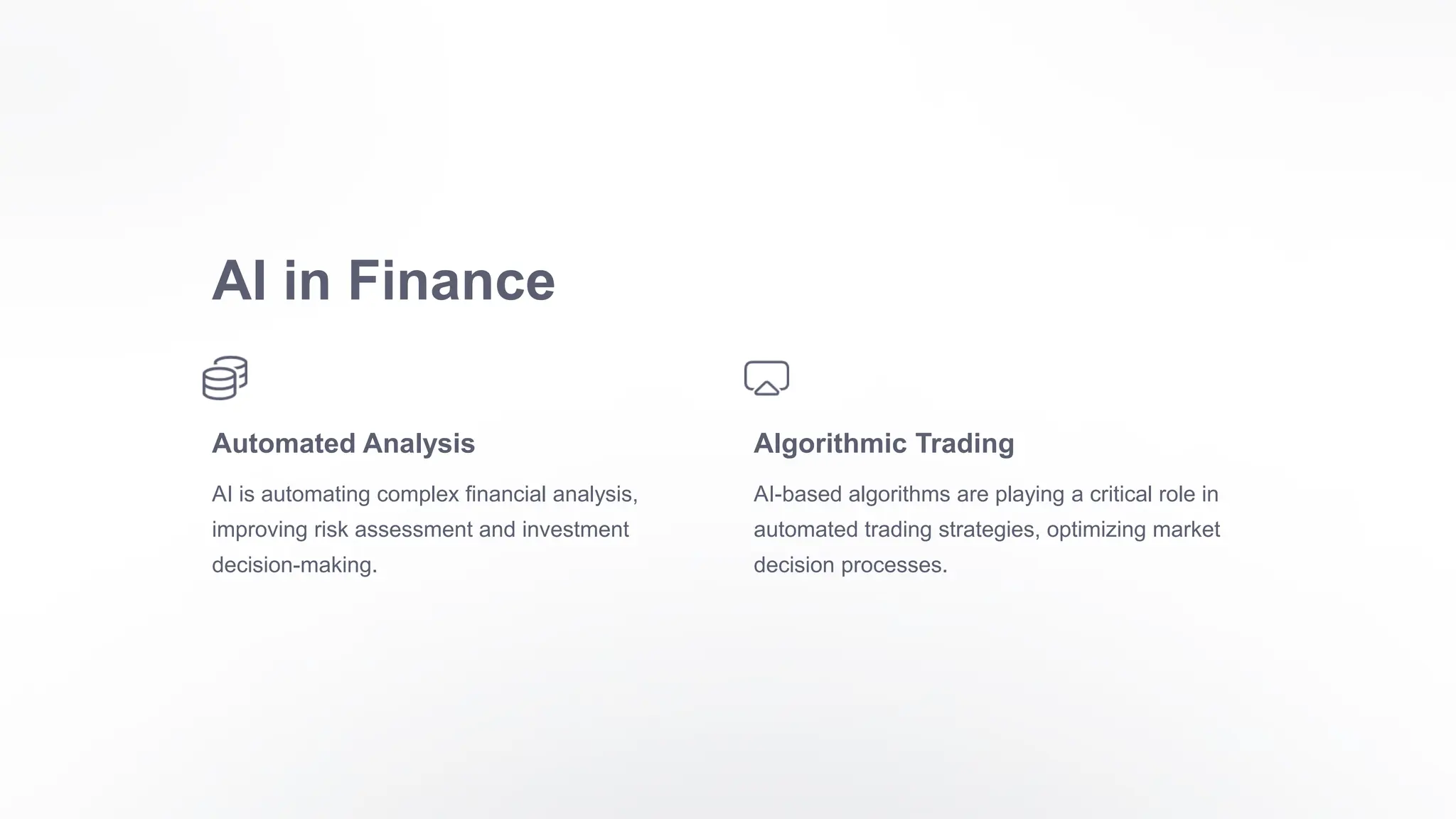 AI in Finance
Automated Analysis
AI is automating complex financial analysis,
improving risk assessment and investment
decision-making.
Algorithmic Trading
AI-based algorithms are playing a critical role in
automated trading strategies, optimizing market
decision processes.
 