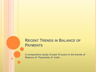 RECENT TRENDS IN BALANCE OF
PAYMENTS
A comparative study of past 10 years in the trends of
Balance of Payments of India .
 