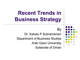 Recent Trends in 
Business Strategy 
By 
Dr. Kabaly P Subramanian 
Department of Business Studies 
Arab Open University 
Sultanate of Oman 
 
