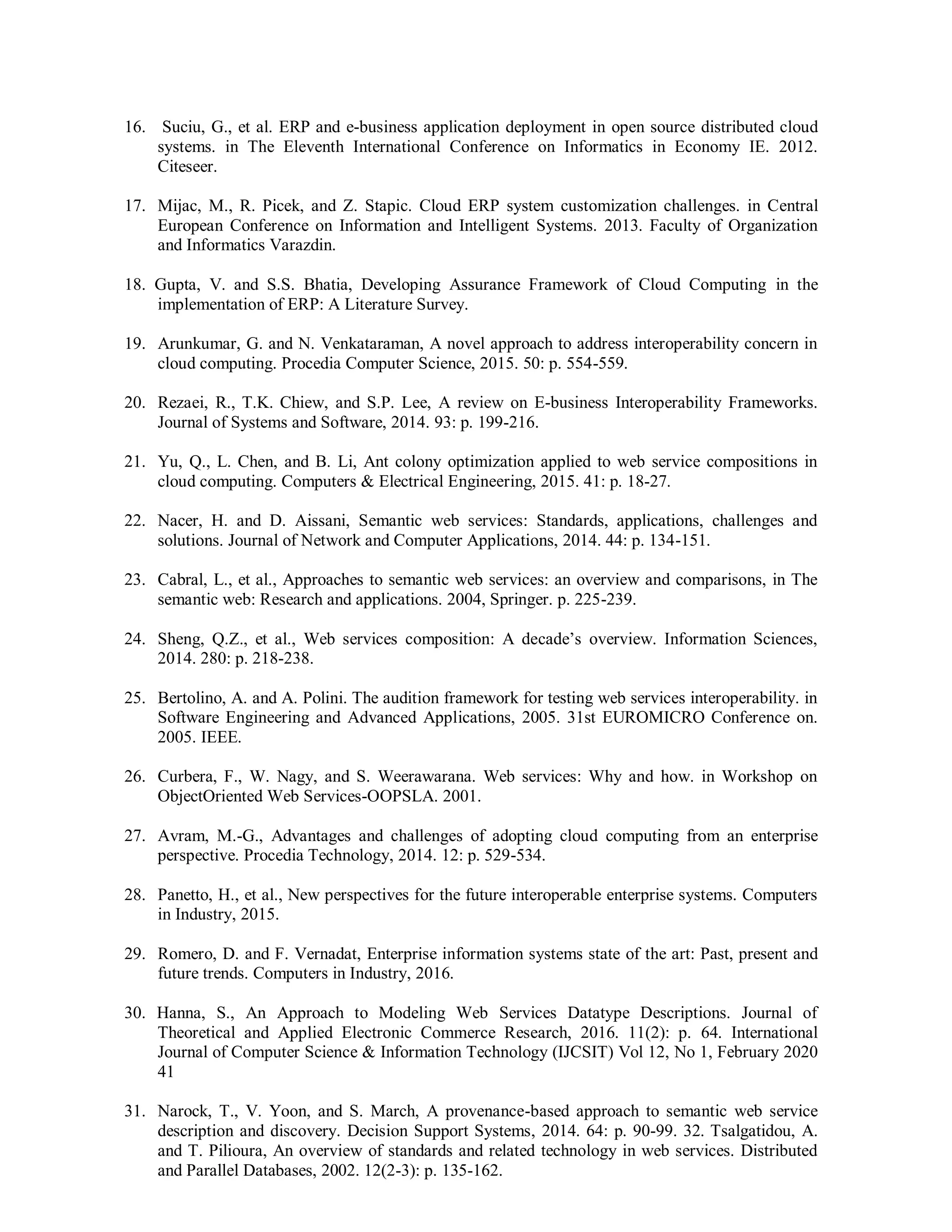 16. Suciu, G., et al. ERP and e-business application deployment in open source distributed cloud
systems. in The Eleventh International Conference on Informatics in Economy IE. 2012.
Citeseer.
17. Mijac, M., R. Picek, and Z. Stapic. Cloud ERP system customization challenges. in Central
European Conference on Information and Intelligent Systems. 2013. Faculty of Organization
and Informatics Varazdin.
18. Gupta, V. and S.S. Bhatia, Developing Assurance Framework of Cloud Computing in the
implementation of ERP: A Literature Survey.
19. Arunkumar, G. and N. Venkataraman, A novel approach to address interoperability concern in
cloud computing. Procedia Computer Science, 2015. 50: p. 554-559.
20. Rezaei, R., T.K. Chiew, and S.P. Lee, A review on E-business Interoperability Frameworks.
Journal of Systems and Software, 2014. 93: p. 199-216.
21. Yu, Q., L. Chen, and B. Li, Ant colony optimization applied to web service compositions in
cloud computing. Computers & Electrical Engineering, 2015. 41: p. 18-27.
22. Nacer, H. and D. Aissani, Semantic web services: Standards, applications, challenges and
solutions. Journal of Network and Computer Applications, 2014. 44: p. 134-151.
23. Cabral, L., et al., Approaches to semantic web services: an overview and comparisons, in The
semantic web: Research and applications. 2004, Springer. p. 225-239.
24. Sheng, Q.Z., et al., Web services composition: A decade’s overview. Information Sciences,
2014. 280: p. 218-238.
25. Bertolino, A. and A. Polini. The audition framework for testing web services interoperability. in
Software Engineering and Advanced Applications, 2005. 31st EUROMICRO Conference on.
2005. IEEE.
26. Curbera, F., W. Nagy, and S. Weerawarana. Web services: Why and how. in Workshop on
ObjectOriented Web Services-OOPSLA. 2001.
27. Avram, M.-G., Advantages and challenges of adopting cloud computing from an enterprise
perspective. Procedia Technology, 2014. 12: p. 529-534.
28. Panetto, H., et al., New perspectives for the future interoperable enterprise systems. Computers
in Industry, 2015.
29. Romero, D. and F. Vernadat, Enterprise information systems state of the art: Past, present and
future trends. Computers in Industry, 2016.
30. Hanna, S., An Approach to Modeling Web Services Datatype Descriptions. Journal of
Theoretical and Applied Electronic Commerce Research, 2016. 11(2): p. 64. International
Journal of Computer Science & Information Technology (IJCSIT) Vol 12, No 1, February 2020
41
31. Narock, T., V. Yoon, and S. March, A provenance-based approach to semantic web service
description and discovery. Decision Support Systems, 2014. 64: p. 90-99. 32. Tsalgatidou, A.
and T. Pilioura, An overview of standards and related technology in web services. Distributed
and Parallel Databases, 2002. 12(2-3): p. 135-162.
 