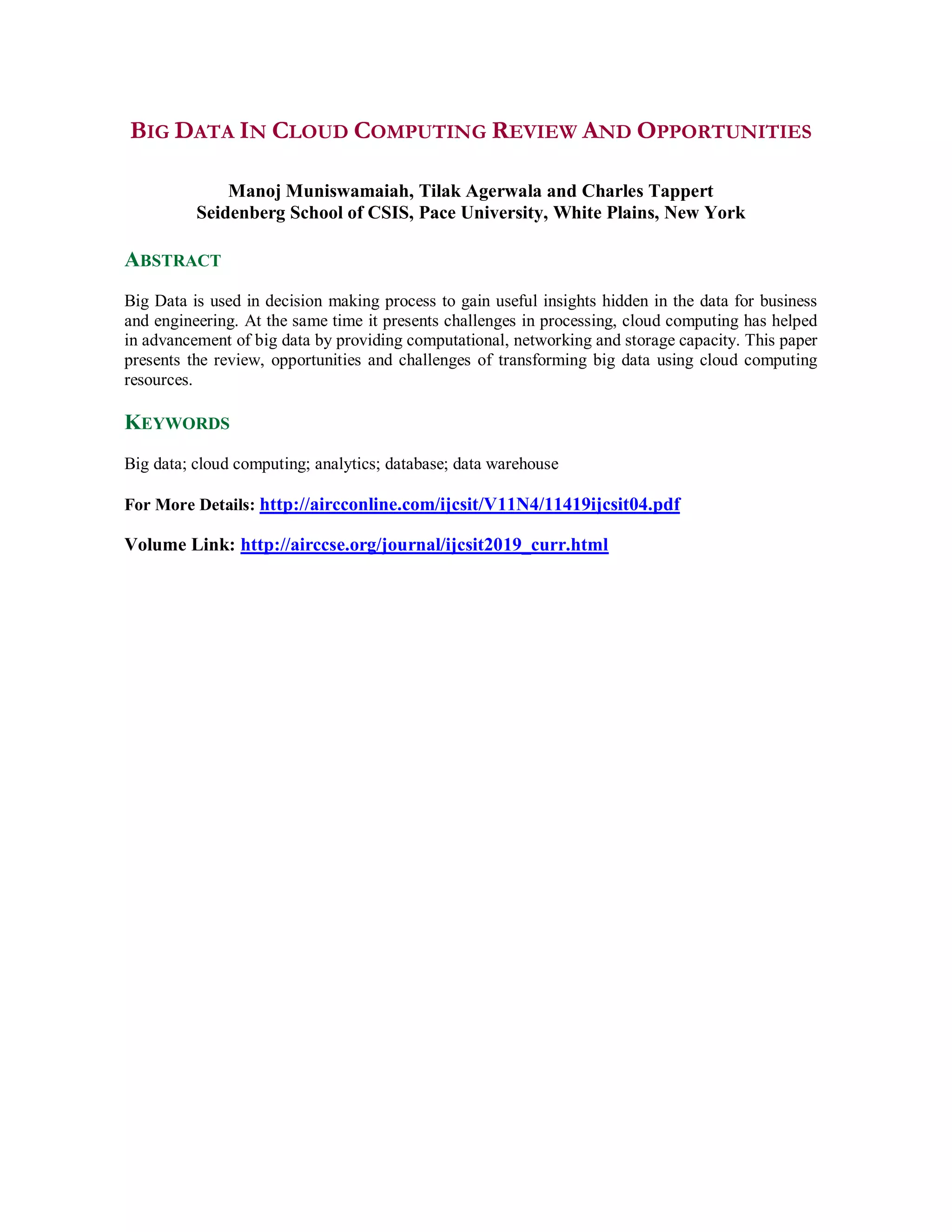 BIG DATA IN CLOUD COMPUTING REVIEW AND OPPORTUNITIES
Manoj Muniswamaiah, Tilak Agerwala and Charles Tappert
Seidenberg School of CSIS, Pace University, White Plains, New York
ABSTRACT
Big Data is used in decision making process to gain useful insights hidden in the data for business
and engineering. At the same time it presents challenges in processing, cloud computing has helped
in advancement of big data by providing computational, networking and storage capacity. This paper
presents the review, opportunities and challenges of transforming big data using cloud computing
resources.
KEYWORDS
Big data; cloud computing; analytics; database; data warehouse
For More Details: http://aircconline.com/ijcsit/V11N4/11419ijcsit04.pdf
Volume Link: http://airccse.org/journal/ijcsit2019_curr.html
 