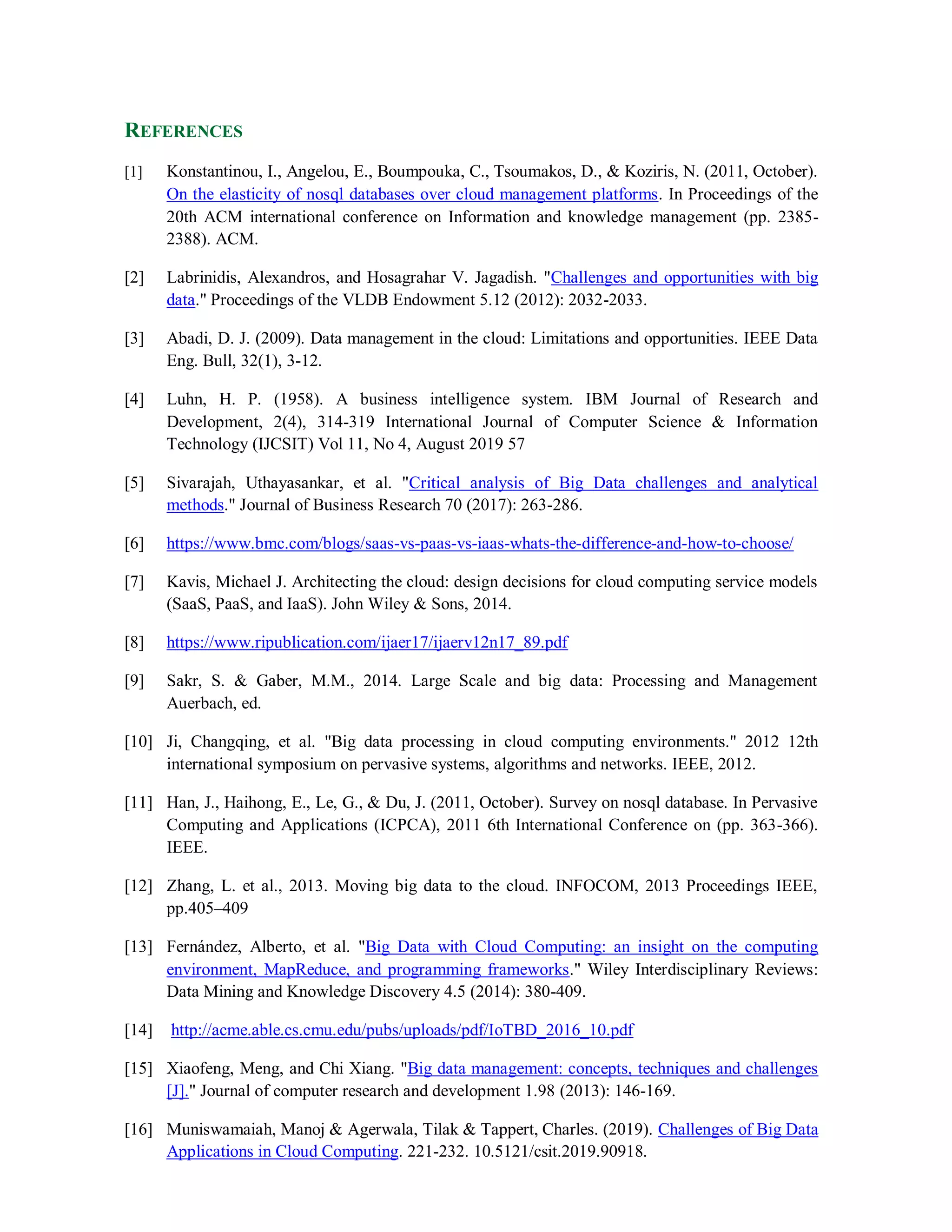REFERENCES
[1] Konstantinou, I., Angelou, E., Boumpouka, C., Tsoumakos, D., & Koziris, N. (2011, October).
On the elasticity of nosql databases over cloud management platforms. In Proceedings of the
20th ACM international conference on Information and knowledge management (pp. 2385-
2388). ACM.
[2] Labrinidis, Alexandros, and Hosagrahar V. Jagadish. "Challenges and opportunities with big
data." Proceedings of the VLDB Endowment 5.12 (2012): 2032-2033.
[3] Abadi, D. J. (2009). Data management in the cloud: Limitations and opportunities. IEEE Data
Eng. Bull, 32(1), 3-12.
[4] Luhn, H. P. (1958). A business intelligence system. IBM Journal of Research and
Development, 2(4), 314-319 International Journal of Computer Science & Information
Technology (IJCSIT) Vol 11, No 4, August 2019 57
[5] Sivarajah, Uthayasankar, et al. "Critical analysis of Big Data challenges and analytical
methods." Journal of Business Research 70 (2017): 263-286.
[6] https://www.bmc.com/blogs/saas-vs-paas-vs-iaas-whats-the-difference-and-how-to-choose/
[7] Kavis, Michael J. Architecting the cloud: design decisions for cloud computing service models
(SaaS, PaaS, and IaaS). John Wiley & Sons, 2014.
[8] https://www.ripublication.com/ijaer17/ijaerv12n17_89.pdf
[9] Sakr, S. & Gaber, M.M., 2014. Large Scale and big data: Processing and Management
Auerbach, ed.
[10] Ji, Changqing, et al. "Big data processing in cloud computing environments." 2012 12th
international symposium on pervasive systems, algorithms and networks. IEEE, 2012.
[11] Han, J., Haihong, E., Le, G., & Du, J. (2011, October). Survey on nosql database. In Pervasive
Computing and Applications (ICPCA), 2011 6th International Conference on (pp. 363-366).
IEEE.
[12] Zhang, L. et al., 2013. Moving big data to the cloud. INFOCOM, 2013 Proceedings IEEE,
pp.405–409
[13] Fernández, Alberto, et al. "Big Data with Cloud Computing: an insight on the computing
environment, MapReduce, and programming frameworks." Wiley Interdisciplinary Reviews:
Data Mining and Knowledge Discovery 4.5 (2014): 380-409.
[14] http://acme.able.cs.cmu.edu/pubs/uploads/pdf/IoTBD_2016_10.pdf
[15] Xiaofeng, Meng, and Chi Xiang. "Big data management: concepts, techniques and challenges
[J]." Journal of computer research and development 1.98 (2013): 146-169.
[16] Muniswamaiah, Manoj & Agerwala, Tilak & Tappert, Charles. (2019). Challenges of Big Data
Applications in Cloud Computing. 221-232. 10.5121/csit.2019.90918.
 