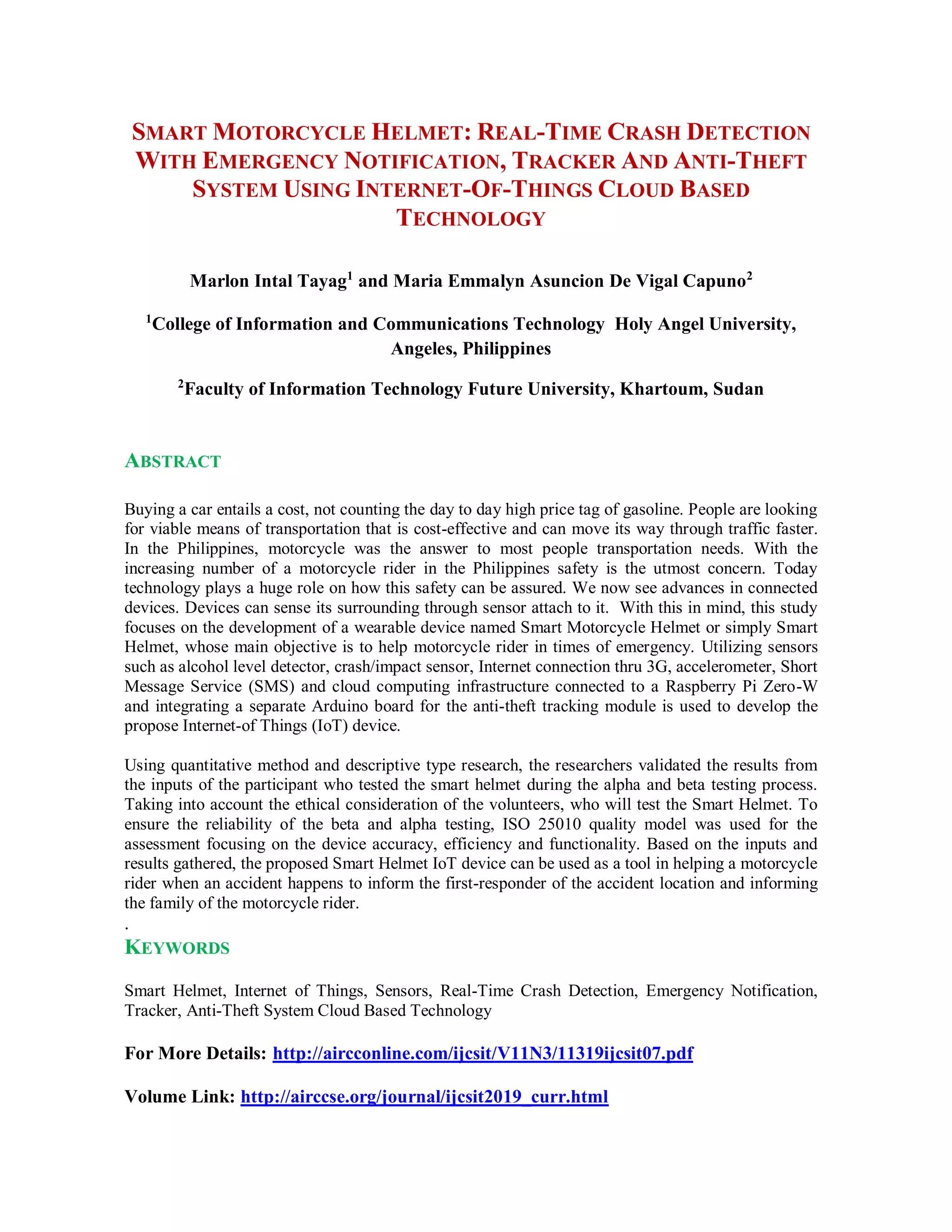 SMART MOTORCYCLE HELMET: REAL-TIME CRASH DETECTION
WITH EMERGENCY NOTIFICATION, TRACKER AND ANTI-THEFT
SYSTEM USING INTERNET-OF-THINGS CLOUD BASED
TECHNOLOGY
Marlon Intal Tayag1
and Maria Emmalyn Asuncion De Vigal Capuno2
1
College of Information and Communications Technology Holy Angel University,
Angeles, Philippines
2
Faculty of Information Technology Future University, Khartoum, Sudan
ABSTRACT
Buying a car entails a cost, not counting the day to day high price tag of gasoline. People are looking
for viable means of transportation that is cost-effective and can move its way through traffic faster.
In the Philippines, motorcycle was the answer to most people transportation needs. With the
increasing number of a motorcycle rider in the Philippines safety is the utmost concern. Today
technology plays a huge role on how this safety can be assured. We now see advances in connected
devices. Devices can sense its surrounding through sensor attach to it. With this in mind, this study
focuses on the development of a wearable device named Smart Motorcycle Helmet or simply Smart
Helmet, whose main objective is to help motorcycle rider in times of emergency. Utilizing sensors
such as alcohol level detector, crash/impact sensor, Internet connection thru 3G, accelerometer, Short
Message Service (SMS) and cloud computing infrastructure connected to a Raspberry Pi Zero-W
and integrating a separate Arduino board for the anti-theft tracking module is used to develop the
propose Internet-of Things (IoT) device.
Using quantitative method and descriptive type research, the researchers validated the results from
the inputs of the participant who tested the smart helmet during the alpha and beta testing process.
Taking into account the ethical consideration of the volunteers, who will test the Smart Helmet. To
ensure the reliability of the beta and alpha testing, ISO 25010 quality model was used for the
assessment focusing on the device accuracy, efficiency and functionality. Based on the inputs and
results gathered, the proposed Smart Helmet IoT device can be used as a tool in helping a motorcycle
rider when an accident happens to inform the first-responder of the accident location and informing
the family of the motorcycle rider.
.
KEYWORDS
Smart Helmet, Internet of Things, Sensors, Real-Time Crash Detection, Emergency Notification,
Tracker, Anti-Theft System Cloud Based Technology
For More Details: http://aircconline.com/ijcsit/V11N3/11319ijcsit07.pdf
Volume Link: http://airccse.org/journal/ijcsit2019_curr.html
 