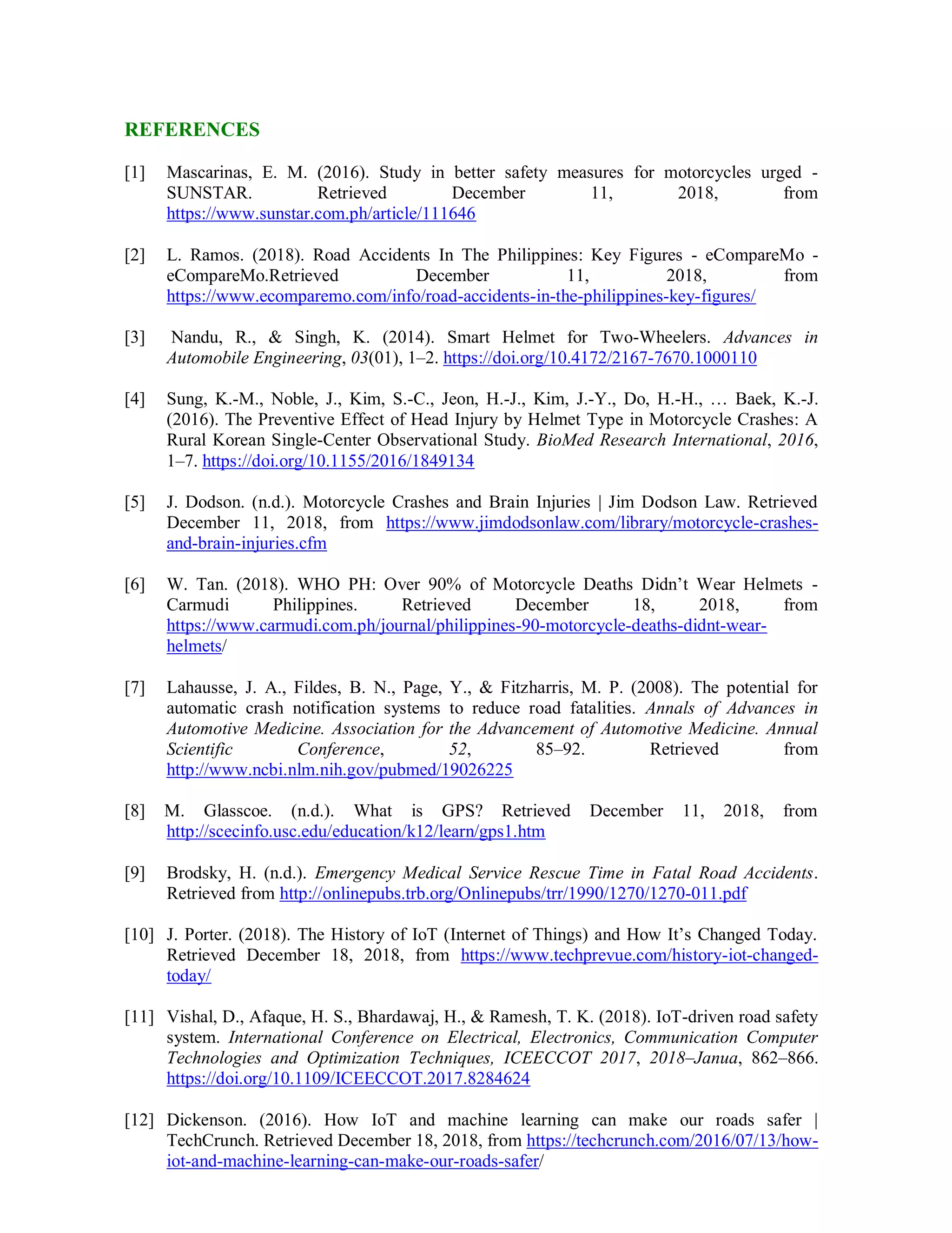 REFERENCES
[1] Mascarinas, E. M. (2016). Study in better safety measures for motorcycles urged -
SUNSTAR. Retrieved December 11, 2018, from
https://www.sunstar.com.ph/article/111646
[2] L. Ramos. (2018). Road Accidents In The Philippines: Key Figures - eCompareMo -
eCompareMo.Retrieved December 11, 2018, from
https://www.ecomparemo.com/info/road-accidents-in-the-philippines-key-figures/
[3] Nandu, R., & Singh, K. (2014). Smart Helmet for Two-Wheelers. Advances in
Automobile Engineering, 03(01), 1–2. https://doi.org/10.4172/2167-7670.1000110
[4] Sung, K.-M., Noble, J., Kim, S.-C., Jeon, H.-J., Kim, J.-Y., Do, H.-H., … Baek, K.-J.
(2016). The Preventive Effect of Head Injury by Helmet Type in Motorcycle Crashes: A
Rural Korean Single-Center Observational Study. BioMed Research International, 2016,
1–7. https://doi.org/10.1155/2016/1849134
[5] J. Dodson. (n.d.). Motorcycle Crashes and Brain Injuries | Jim Dodson Law. Retrieved
December 11, 2018, from https://www.jimdodsonlaw.com/library/motorcycle-crashes-
and-brain-injuries.cfm
[6] W. Tan. (2018). WHO PH: Over 90% of Motorcycle Deaths Didn’t Wear Helmets -
Carmudi Philippines. Retrieved December 18, 2018, from
https://www.carmudi.com.ph/journal/philippines-90-motorcycle-deaths-didnt-wear-
helmets/
[7] Lahausse, J. A., Fildes, B. N., Page, Y., & Fitzharris, M. P. (2008). The potential for
automatic crash notification systems to reduce road fatalities. Annals of Advances in
Automotive Medicine. Association for the Advancement of Automotive Medicine. Annual
Scientific Conference, 52, 85–92. Retrieved from
http://www.ncbi.nlm.nih.gov/pubmed/19026225
[8] M. Glasscoe. (n.d.). What is GPS? Retrieved December 11, 2018, from
http://scecinfo.usc.edu/education/k12/learn/gps1.htm
[9] Brodsky, H. (n.d.). Emergency Medical Service Rescue Time in Fatal Road Accidents.
Retrieved from http://onlinepubs.trb.org/Onlinepubs/trr/1990/1270/1270-011.pdf
[10] J. Porter. (2018). The History of IoT (Internet of Things) and How It’s Changed Today.
Retrieved December 18, 2018, from https://www.techprevue.com/history-iot-changed-
today/
[11] Vishal, D., Afaque, H. S., Bhardawaj, H., & Ramesh, T. K. (2018). IoT-driven road safety
system. International Conference on Electrical, Electronics, Communication Computer
Technologies and Optimization Techniques, ICEECCOT 2017, 2018–Janua, 862–866.
https://doi.org/10.1109/ICEECCOT.2017.8284624
[12] Dickenson. (2016). How IoT and machine learning can make our roads safer |
TechCrunch. Retrieved December 18, 2018, from https://techcrunch.com/2016/07/13/how-
iot-and-machine-learning-can-make-our-roads-safer/
 