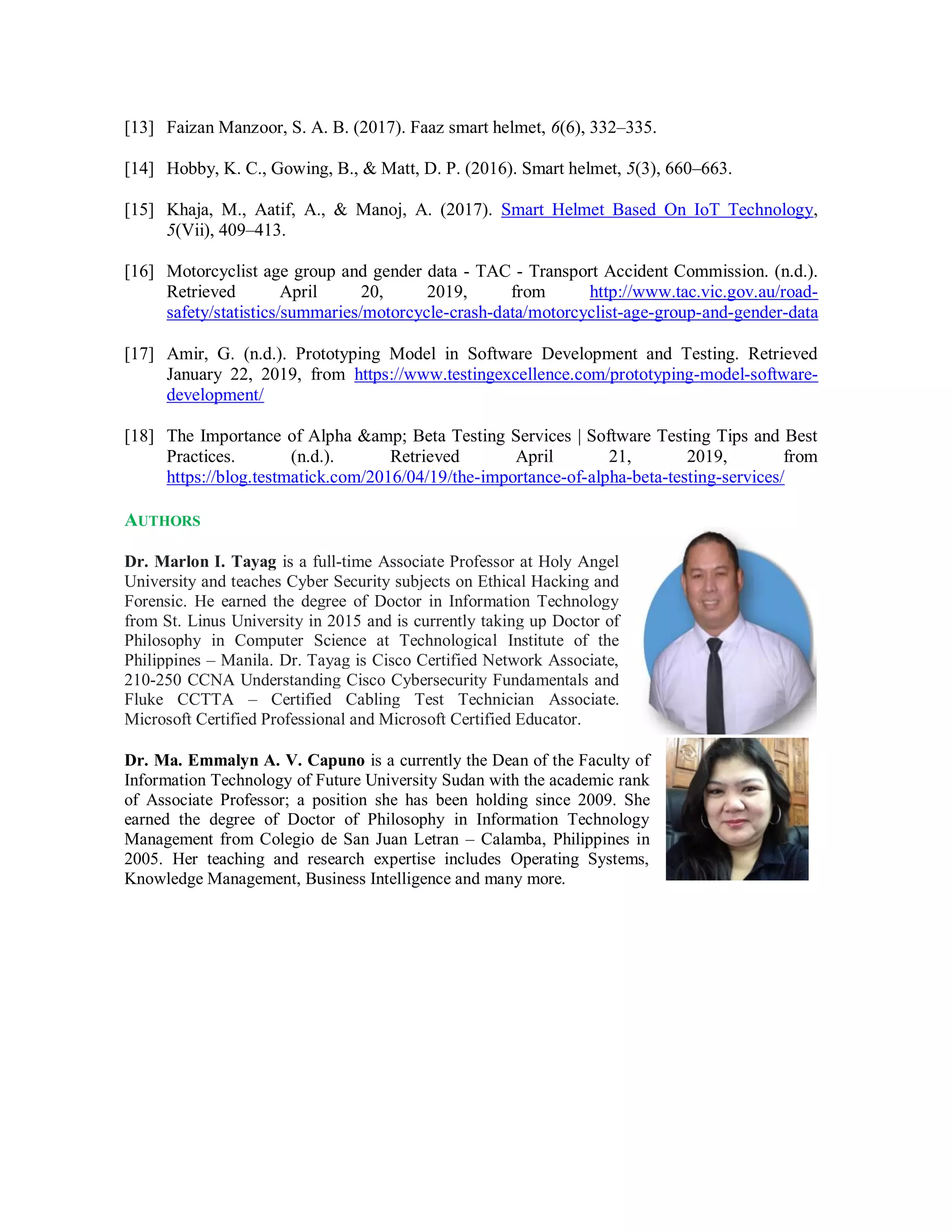 [13] Faizan Manzoor, S. A. B. (2017). Faaz smart helmet, 6(6), 332–335.
[14] Hobby, K. C., Gowing, B., & Matt, D. P. (2016). Smart helmet, 5(3), 660–663.
[15] Khaja, M., Aatif, A., & Manoj, A. (2017). Smart Helmet Based On IoT Technology,
5(Vii), 409–413.
[16] Motorcyclist age group and gender data - TAC - Transport Accident Commission. (n.d.).
Retrieved April 20, 2019, from http://www.tac.vic.gov.au/road-
safety/statistics/summaries/motorcycle-crash-data/motorcyclist-age-group-and-gender-data
[17] Amir, G. (n.d.). Prototyping Model in Software Development and Testing. Retrieved
January 22, 2019, from https://www.testingexcellence.com/prototyping-model-software-
development/
[18] The Importance of Alpha &amp; Beta Testing Services | Software Testing Tips and Best
Practices. (n.d.). Retrieved April 21, 2019, from
https://blog.testmatick.com/2016/04/19/the-importance-of-alpha-beta-testing-services/
AUTHORS
Dr. Marlon I. Tayag is a full-time Associate Professor at Holy Angel
University and teaches Cyber Security subjects on Ethical Hacking and
Forensic. He earned the degree of Doctor in Information Technology
from St. Linus University in 2015 and is currently taking up Doctor of
Philosophy in Computer Science at Technological Institute of the
Philippines – Manila. Dr. Tayag is Cisco Certified Network Associate,
210-250 CCNA Understanding Cisco Cybersecurity Fundamentals and
Fluke CCTTA – Certified Cabling Test Technician Associate.
Microsoft Certified Professional and Microsoft Certified Educator.
Dr. Ma. Emmalyn A. V. Capuno is a currently the Dean of the Faculty of
Information Technology of Future University Sudan with the academic rank
of Associate Professor; a position she has been holding since 2009. She
earned the degree of Doctor of Philosophy in Information Technology
Management from Colegio de San Juan Letran – Calamba, Philippines in
2005. Her teaching and research expertise includes Operating Systems,
Knowledge Management, Business Intelligence and many more.
 