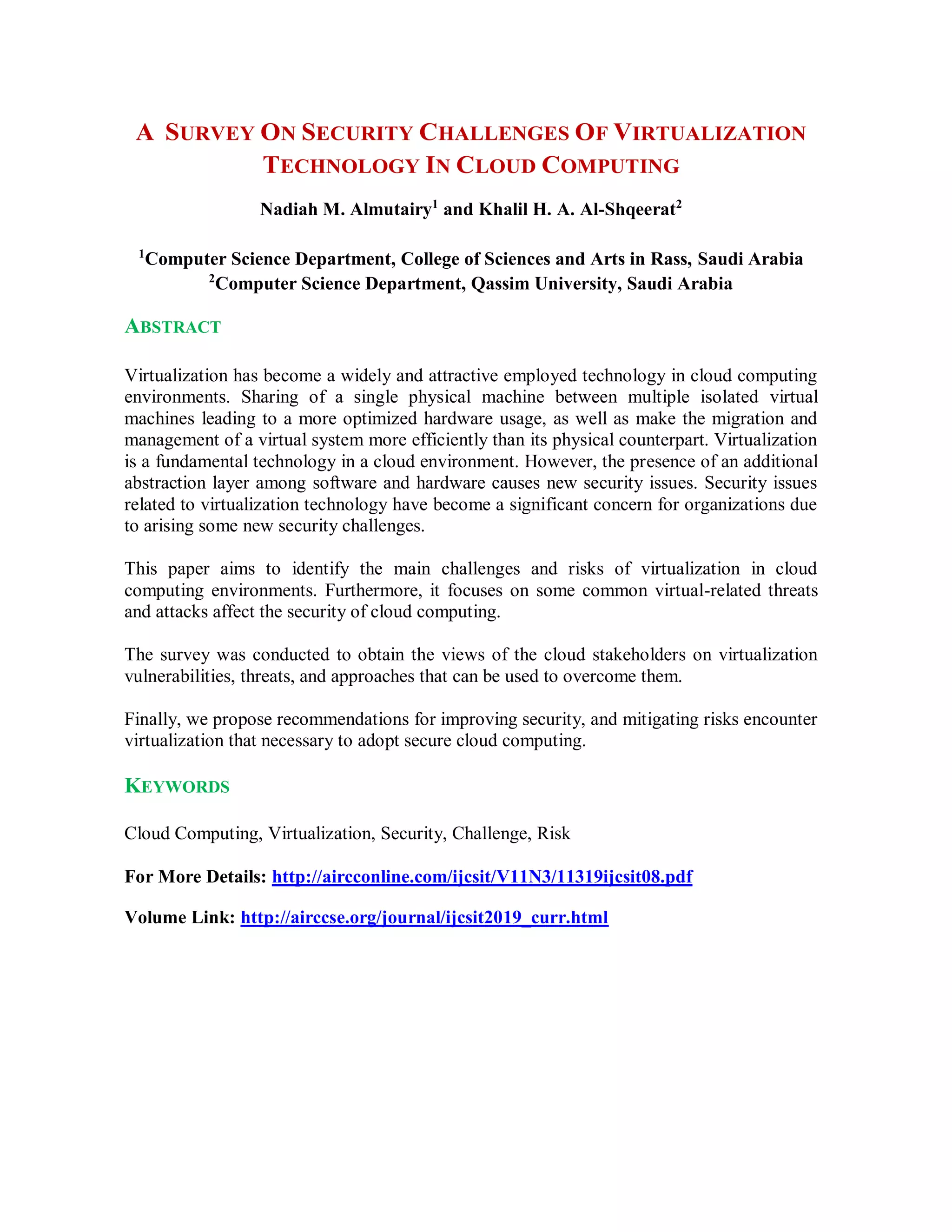 A SURVEY ON SECURITY CHALLENGES OF VIRTUALIZATION
TECHNOLOGY IN CLOUD COMPUTING
Nadiah M. Almutairy1
and Khalil H. A. Al-Shqeerat2
1
Computer Science Department, College of Sciences and Arts in Rass, Saudi Arabia
2
Computer Science Department, Qassim University, Saudi Arabia
ABSTRACT
Virtualization has become a widely and attractive employed technology in cloud computing
environments. Sharing of a single physical machine between multiple isolated virtual
machines leading to a more optimized hardware usage, as well as make the migration and
management of a virtual system more efficiently than its physical counterpart. Virtualization
is a fundamental technology in a cloud environment. However, the presence of an additional
abstraction layer among software and hardware causes new security issues. Security issues
related to virtualization technology have become a significant concern for organizations due
to arising some new security challenges.
This paper aims to identify the main challenges and risks of virtualization in cloud
computing environments. Furthermore, it focuses on some common virtual-related threats
and attacks affect the security of cloud computing.
The survey was conducted to obtain the views of the cloud stakeholders on virtualization
vulnerabilities, threats, and approaches that can be used to overcome them.
Finally, we propose recommendations for improving security, and mitigating risks encounter
virtualization that necessary to adopt secure cloud computing.
KEYWORDS
Cloud Computing, Virtualization, Security, Challenge, Risk
For More Details: http://aircconline.com/ijcsit/V11N3/11319ijcsit08.pdf
Volume Link: http://airccse.org/journal/ijcsit2019_curr.html
 