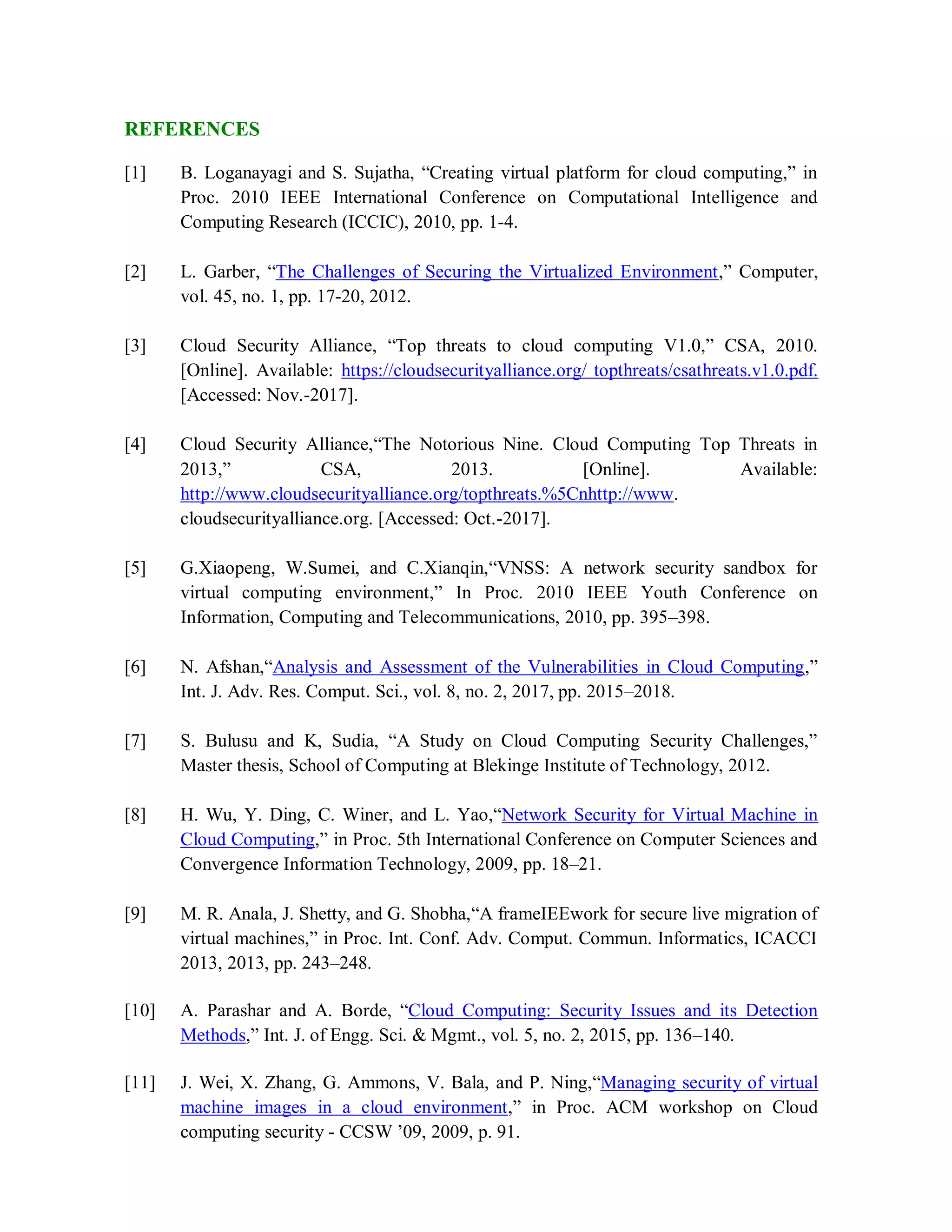 REFERENCES
[1] B. Loganayagi and S. Sujatha, “Creating virtual platform for cloud computing,” in
Proc. 2010 IEEE International Conference on Computational Intelligence and
Computing Research (ICCIC), 2010, pp. 1-4.
[2] L. Garber, “The Challenges of Securing the Virtualized Environment,” Computer,
vol. 45, no. 1, pp. 17-20, 2012.
[3] Cloud Security Alliance, “Top threats to cloud computing V1.0,” CSA, 2010.
[Online]. Available: https://cloudsecurityalliance.org/ topthreats/csathreats.v1.0.pdf.
[Accessed: Nov.-2017].
[4] Cloud Security Alliance,“The Notorious Nine. Cloud Computing Top Threats in
2013,” CSA, 2013. [Online]. Available:
http://www.cloudsecurityalliance.org/topthreats.%5Cnhttp://www.
cloudsecurityalliance.org. [Accessed: Oct.-2017].
[5] G.Xiaopeng, W.Sumei, and C.Xianqin,“VNSS: A network security sandbox for
virtual computing environment,” In Proc. 2010 IEEE Youth Conference on
Information, Computing and Telecommunications, 2010, pp. 395–398.
[6] N. Afshan,“Analysis and Assessment of the Vulnerabilities in Cloud Computing,”
Int. J. Adv. Res. Comput. Sci., vol. 8, no. 2, 2017, pp. 2015–2018.
[7] S. Bulusu and K, Sudia, “A Study on Cloud Computing Security Challenges,”
Master thesis, School of Computing at Blekinge Institute of Technology, 2012.
[8] H. Wu, Y. Ding, C. Winer, and L. Yao,“Network Security for Virtual Machine in
Cloud Computing,” in Proc. 5th International Conference on Computer Sciences and
Convergence Information Technology, 2009, pp. 18–21.
[9] M. R. Anala, J. Shetty, and G. Shobha,“A frameIEEwork for secure live migration of
virtual machines,” in Proc. Int. Conf. Adv. Comput. Commun. Informatics, ICACCI
2013, 2013, pp. 243–248.
[10] A. Parashar and A. Borde, “Cloud Computing: Security Issues and its Detection
Methods,” Int. J. of Engg. Sci. & Mgmt., vol. 5, no. 2, 2015, pp. 136–140.
[11] J. Wei, X. Zhang, G. Ammons, V. Bala, and P. Ning,“Managing security of virtual
machine images in a cloud environment,” in Proc. ACM workshop on Cloud
computing security - CCSW ’09, 2009, p. 91.
 