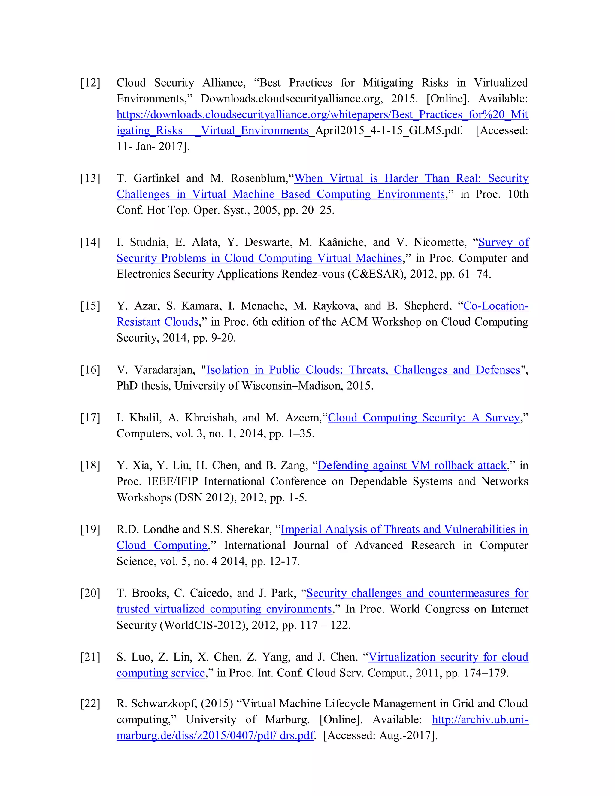 [12] Cloud Security Alliance, “Best Practices for Mitigating Risks in Virtualized
Environments,” Downloads.cloudsecurityalliance.org, 2015. [Online]. Available:
https://downloads.cloudsecurityalliance.org/whitepapers/Best_Practices_for%20_Mit
igating_Risks _Virtual_Environments_April2015_4-1-15_GLM5.pdf. [Accessed:
11- Jan- 2017].
[13] T. Garfinkel and M. Rosenblum,“When Virtual is Harder Than Real: Security
Challenges in Virtual Machine Based Computing Environments,” in Proc. 10th
Conf. Hot Top. Oper. Syst., 2005, pp. 20–25.
[14] I. Studnia, E. Alata, Y. Deswarte, M. Kaâniche, and V. Nicomette, “Survey of
Security Problems in Cloud Computing Virtual Machines,” in Proc. Computer and
Electronics Security Applications Rendez-vous (C&ESAR), 2012, pp. 61–74.
[15] Y. Azar, S. Kamara, I. Menache, M. Raykova, and B. Shepherd, “Co-Location-
Resistant Clouds,” in Proc. 6th edition of the ACM Workshop on Cloud Computing
Security, 2014, pp. 9-20.
[16] V. Varadarajan, "Isolation in Public Clouds: Threats, Challenges and Defenses",
PhD thesis, University of Wisconsin–Madison, 2015.
[17] I. Khalil, A. Khreishah, and M. Azeem,“Cloud Computing Security: A Survey,”
Computers, vol. 3, no. 1, 2014, pp. 1–35.
[18] Y. Xia, Y. Liu, H. Chen, and B. Zang, “Defending against VM rollback attack,” in
Proc. IEEE/IFIP International Conference on Dependable Systems and Networks
Workshops (DSN 2012), 2012, pp. 1-5.
[19] R.D. Londhe and S.S. Sherekar, “Imperial Analysis of Threats and Vulnerabilities in
Cloud Computing,” International Journal of Advanced Research in Computer
Science, vol. 5, no. 4 2014, pp. 12-17.
[20] T. Brooks, C. Caicedo, and J. Park, “Security challenges and countermeasures for
trusted virtualized computing environments,” In Proc. World Congress on Internet
Security (WorldCIS-2012), 2012, pp. 117 – 122.
[21] S. Luo, Z. Lin, X. Chen, Z. Yang, and J. Chen, “Virtualization security for cloud
computing service,” in Proc. Int. Conf. Cloud Serv. Comput., 2011, pp. 174–179.
[22] R. Schwarzkopf, (2015) “Virtual Machine Lifecycle Management in Grid and Cloud
computing,” University of Marburg. [Online]. Available: http://archiv.ub.uni-
marburg.de/diss/z2015/0407/pdf/ drs.pdf. [Accessed: Aug.-2017].
 
