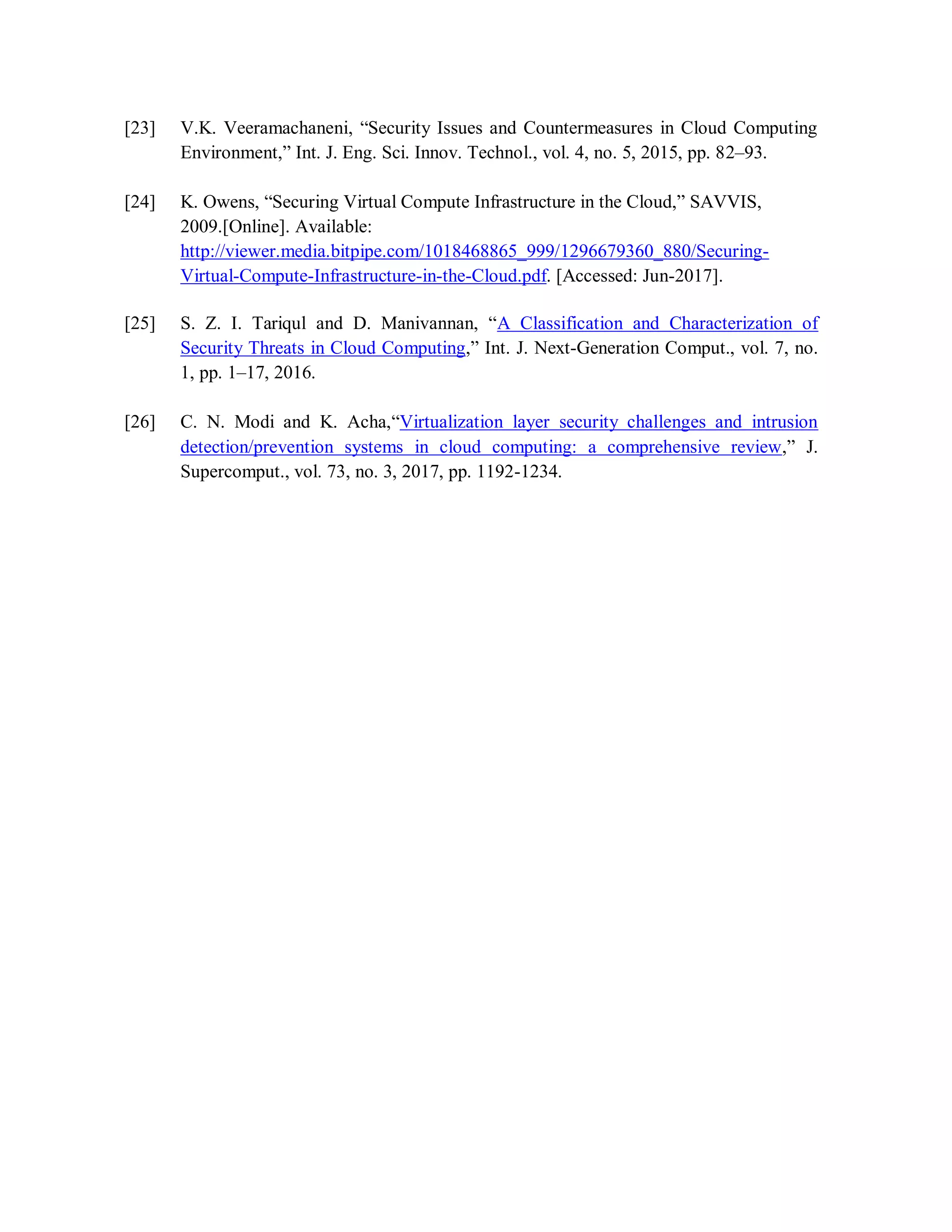 [23] V.K. Veeramachaneni, “Security Issues and Countermeasures in Cloud Computing
Environment,” Int. J. Eng. Sci. Innov. Technol., vol. 4, no. 5, 2015, pp. 82–93.
[24] K. Owens, “Securing Virtual Compute Infrastructure in the Cloud,” SAVVIS,
2009.[Online]. Available:
http://viewer.media.bitpipe.com/1018468865_999/1296679360_880/Securing-
Virtual-Compute-Infrastructure-in-the-Cloud.pdf. [Accessed: Jun-2017].
[25] S. Z. I. Tariqul and D. Manivannan, “A Classification and Characterization of
Security Threats in Cloud Computing,” Int. J. Next-Generation Comput., vol. 7, no.
1, pp. 1–17, 2016.
[26] C. N. Modi and K. Acha,“Virtualization layer security challenges and intrusion
detection/prevention systems in cloud computing: a comprehensive review,” J.
Supercomput., vol. 73, no. 3, 2017, pp. 1192-1234.
 