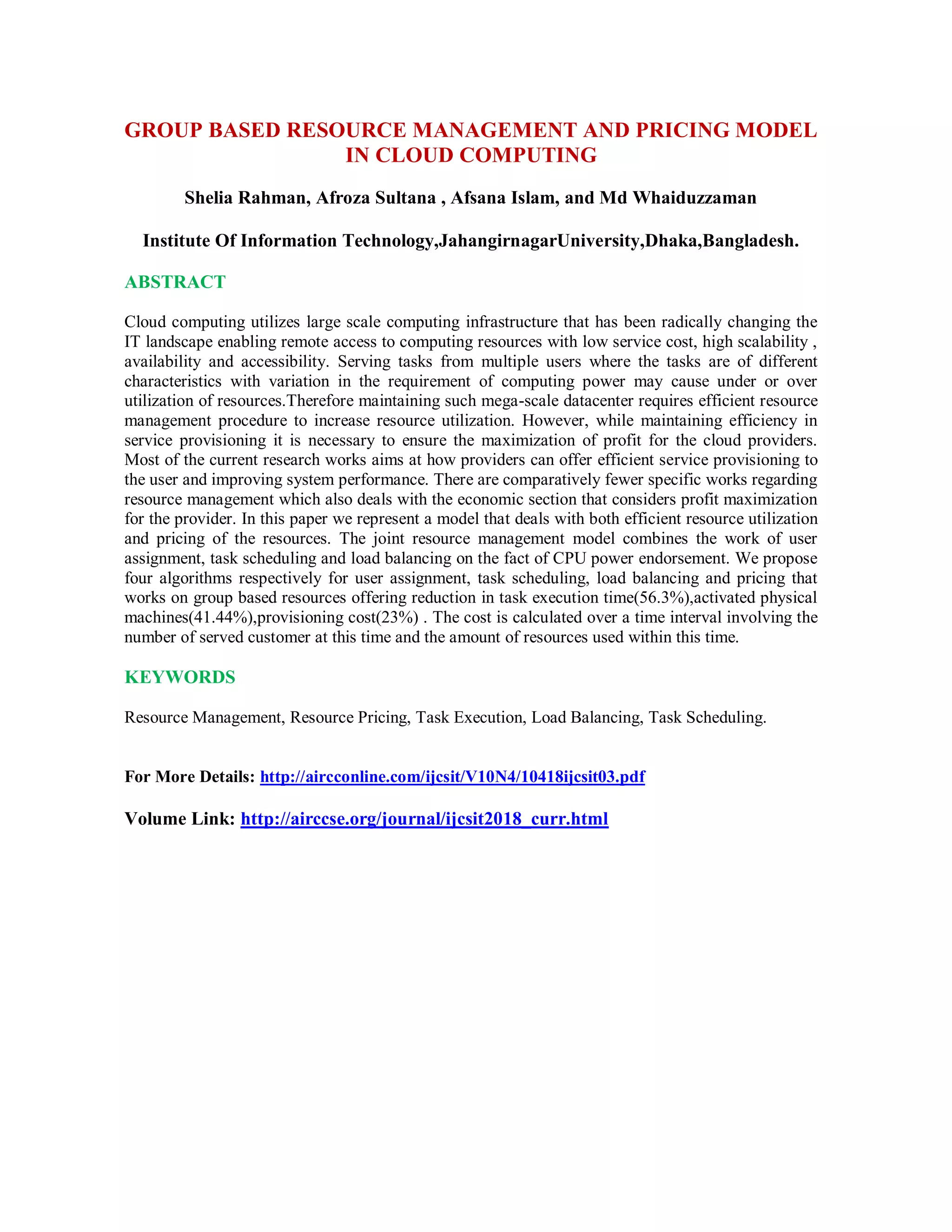 GROUP BASED RESOURCE MANAGEMENT AND PRICING MODEL
IN CLOUD COMPUTING
Shelia Rahman, Afroza Sultana , Afsana Islam, and Md Whaiduzzaman
Institute Of Information Technology,JahangirnagarUniversity,Dhaka,Bangladesh.
ABSTRACT
Cloud computing utilizes large scale computing infrastructure that has been radically changing the
IT landscape enabling remote access to computing resources with low service cost, high scalability ,
availability and accessibility. Serving tasks from multiple users where the tasks are of different
characteristics with variation in the requirement of computing power may cause under or over
utilization of resources.Therefore maintaining such mega-scale datacenter requires efficient resource
management procedure to increase resource utilization. However, while maintaining efficiency in
service provisioning it is necessary to ensure the maximization of profit for the cloud providers.
Most of the current research works aims at how providers can offer efficient service provisioning to
the user and improving system performance. There are comparatively fewer specific works regarding
resource management which also deals with the economic section that considers profit maximization
for the provider. In this paper we represent a model that deals with both efficient resource utilization
and pricing of the resources. The joint resource management model combines the work of user
assignment, task scheduling and load balancing on the fact of CPU power endorsement. We propose
four algorithms respectively for user assignment, task scheduling, load balancing and pricing that
works on group based resources offering reduction in task execution time(56.3%),activated physical
machines(41.44%),provisioning cost(23%) . The cost is calculated over a time interval involving the
number of served customer at this time and the amount of resources used within this time.
KEYWORDS
Resource Management, Resource Pricing, Task Execution, Load Balancing, Task Scheduling.
For More Details: http://aircconline.com/ijcsit/V10N4/10418ijcsit03.pdf
Volume Link: http://airccse.org/journal/ijcsit2018_curr.html
 