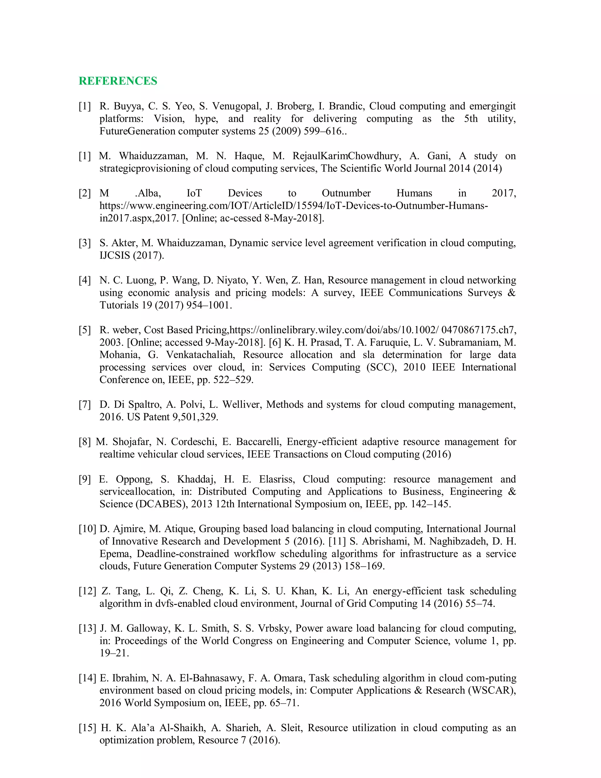 REFERENCES
[1] R. Buyya, C. S. Yeo, S. Venugopal, J. Broberg, I. Brandic, Cloud computing and emergingit
platforms: Vision, hype, and reality for delivering computing as the 5th utility,
FutureGeneration computer systems 25 (2009) 599–616..
[1] M. Whaiduzzaman, M. N. Haque, M. RejaulKarimChowdhury, A. Gani, A study on
strategicprovisioning of cloud computing services, The Scientific World Journal 2014 (2014)
[2] M .Alba, IoT Devices to Outnumber Humans in 2017,
https://www.engineering.com/IOT/ArticleID/15594/IoT-Devices-to-Outnumber-Humans-
in2017.aspx,2017. [Online; ac-cessed 8-May-2018].
[3] S. Akter, M. Whaiduzzaman, Dynamic service level agreement verification in cloud computing,
IJCSIS (2017).
[4] N. C. Luong, P. Wang, D. Niyato, Y. Wen, Z. Han, Resource management in cloud networking
using economic analysis and pricing models: A survey, IEEE Communications Surveys &
Tutorials 19 (2017) 954–1001.
[5] R. weber, Cost Based Pricing,https://onlinelibrary.wiley.com/doi/abs/10.1002/ 0470867175.ch7,
2003. [Online; accessed 9-May-2018]. [6] K. H. Prasad, T. A. Faruquie, L. V. Subramaniam, M.
Mohania, G. Venkatachaliah, Resource allocation and sla determination for large data
processing services over cloud, in: Services Computing (SCC), 2010 IEEE International
Conference on, IEEE, pp. 522–529.
[7] D. Di Spaltro, A. Polvi, L. Welliver, Methods and systems for cloud computing management,
2016. US Patent 9,501,329.
[8] M. Shojafar, N. Cordeschi, E. Baccarelli, Energy-efficient adaptive resource management for
realtime vehicular cloud services, IEEE Transactions on Cloud computing (2016)
[9] E. Oppong, S. Khaddaj, H. E. Elasriss, Cloud computing: resource management and
serviceallocation, in: Distributed Computing and Applications to Business, Engineering &
Science (DCABES), 2013 12th International Symposium on, IEEE, pp. 142–145.
[10] D. Ajmire, M. Atique, Grouping based load balancing in cloud computing, International Journal
of Innovative Research and Development 5 (2016). [11] S. Abrishami, M. Naghibzadeh, D. H.
Epema, Deadline-constrained workflow scheduling algorithms for infrastructure as a service
clouds, Future Generation Computer Systems 29 (2013) 158–169.
[12] Z. Tang, L. Qi, Z. Cheng, K. Li, S. U. Khan, K. Li, An energy-efficient task scheduling
algorithm in dvfs-enabled cloud environment, Journal of Grid Computing 14 (2016) 55–74.
[13] J. M. Galloway, K. L. Smith, S. S. Vrbsky, Power aware load balancing for cloud computing,
in: Proceedings of the World Congress on Engineering and Computer Science, volume 1, pp.
19–21.
[14] E. Ibrahim, N. A. El-Bahnasawy, F. A. Omara, Task scheduling algorithm in cloud com-puting
environment based on cloud pricing models, in: Computer Applications & Research (WSCAR),
2016 World Symposium on, IEEE, pp. 65–71.
[15] H. K. Ala’a Al-Shaikh, A. Sharieh, A. Sleit, Resource utilization in cloud computing as an
optimization problem, Resource 7 (2016).
 