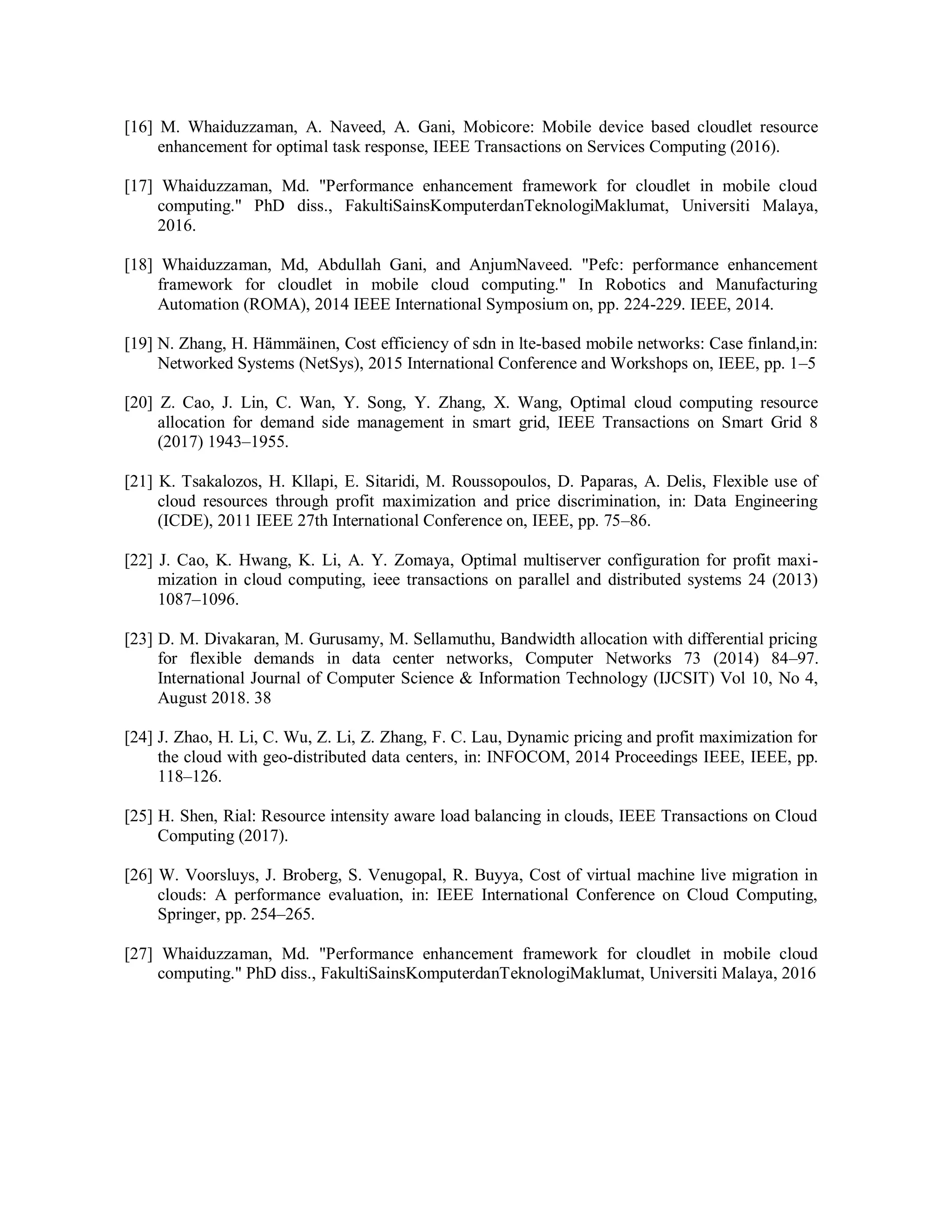 [16] M. Whaiduzzaman, A. Naveed, A. Gani, Mobicore: Mobile device based cloudlet resource
enhancement for optimal task response, IEEE Transactions on Services Computing (2016).
[17] Whaiduzzaman, Md. "Performance enhancement framework for cloudlet in mobile cloud
computing." PhD diss., FakultiSainsKomputerdanTeknologiMaklumat, Universiti Malaya,
2016.
[18] Whaiduzzaman, Md, Abdullah Gani, and AnjumNaveed. "Pefc: performance enhancement
framework for cloudlet in mobile cloud computing." In Robotics and Manufacturing
Automation (ROMA), 2014 IEEE International Symposium on, pp. 224-229. IEEE, 2014.
[19] N. Zhang, H. Hämmäinen, Cost efficiency of sdn in lte-based mobile networks: Case finland,in:
Networked Systems (NetSys), 2015 International Conference and Workshops on, IEEE, pp. 1–5
[20] Z. Cao, J. Lin, C. Wan, Y. Song, Y. Zhang, X. Wang, Optimal cloud computing resource
allocation for demand side management in smart grid, IEEE Transactions on Smart Grid 8
(2017) 1943–1955.
[21] K. Tsakalozos, H. Kllapi, E. Sitaridi, M. Roussopoulos, D. Paparas, A. Delis, Flexible use of
cloud resources through profit maximization and price discrimination, in: Data Engineering
(ICDE), 2011 IEEE 27th International Conference on, IEEE, pp. 75–86.
[22] J. Cao, K. Hwang, K. Li, A. Y. Zomaya, Optimal multiserver configuration for profit maxi-
mization in cloud computing, ieee transactions on parallel and distributed systems 24 (2013)
1087–1096.
[23] D. M. Divakaran, M. Gurusamy, M. Sellamuthu, Bandwidth allocation with differential pricing
for flexible demands in data center networks, Computer Networks 73 (2014) 84–97.
International Journal of Computer Science & Information Technology (IJCSIT) Vol 10, No 4,
August 2018. 38
[24] J. Zhao, H. Li, C. Wu, Z. Li, Z. Zhang, F. C. Lau, Dynamic pricing and profit maximization for
the cloud with geo-distributed data centers, in: INFOCOM, 2014 Proceedings IEEE, IEEE, pp.
118–126.
[25] H. Shen, Rial: Resource intensity aware load balancing in clouds, IEEE Transactions on Cloud
Computing (2017).
[26] W. Voorsluys, J. Broberg, S. Venugopal, R. Buyya, Cost of virtual machine live migration in
clouds: A performance evaluation, in: IEEE International Conference on Cloud Computing,
Springer, pp. 254–265.
[27] Whaiduzzaman, Md. "Performance enhancement framework for cloudlet in mobile cloud
computing." PhD diss., FakultiSainsKomputerdanTeknologiMaklumat, Universiti Malaya, 2016
 