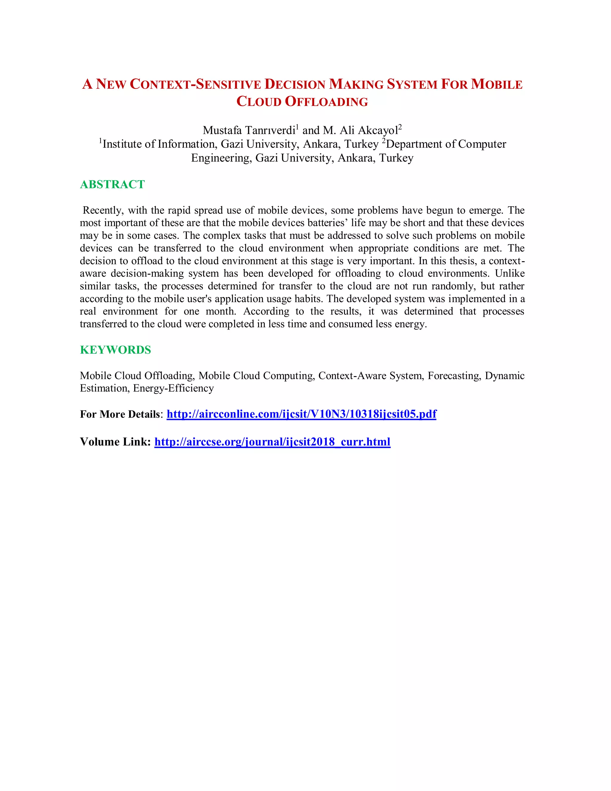 A NEW CONTEXT-SENSITIVE DECISION MAKING SYSTEM FOR MOBILE
CLOUD OFFLOADING
Mustafa Tanrıverdi1
and M. Ali Akcayol2
1
Institute of Information, Gazi University, Ankara, Turkey 2
Department of Computer
Engineering, Gazi University, Ankara, Turkey
ABSTRACT
Recently, with the rapid spread use of mobile devices, some problems have begun to emerge. The
most important of these are that the mobile devices batteries’ life may be short and that these devices
may be in some cases. The complex tasks that must be addressed to solve such problems on mobile
devices can be transferred to the cloud environment when appropriate conditions are met. The
decision to offload to the cloud environment at this stage is very important. In this thesis, a context-
aware decision-making system has been developed for offloading to cloud environments. Unlike
similar tasks, the processes determined for transfer to the cloud are not run randomly, but rather
according to the mobile user's application usage habits. The developed system was implemented in a
real environment for one month. According to the results, it was determined that processes
transferred to the cloud were completed in less time and consumed less energy.
KEYWORDS
Mobile Cloud Offloading, Mobile Cloud Computing, Context-Aware System, Forecasting, Dynamic
Estimation, Energy-Efficiency
For More Details: http://aircconline.com/ijcsit/V10N3/10318ijcsit05.pdf
Volume Link: http://airccse.org/journal/ijcsit2018_curr.html
 