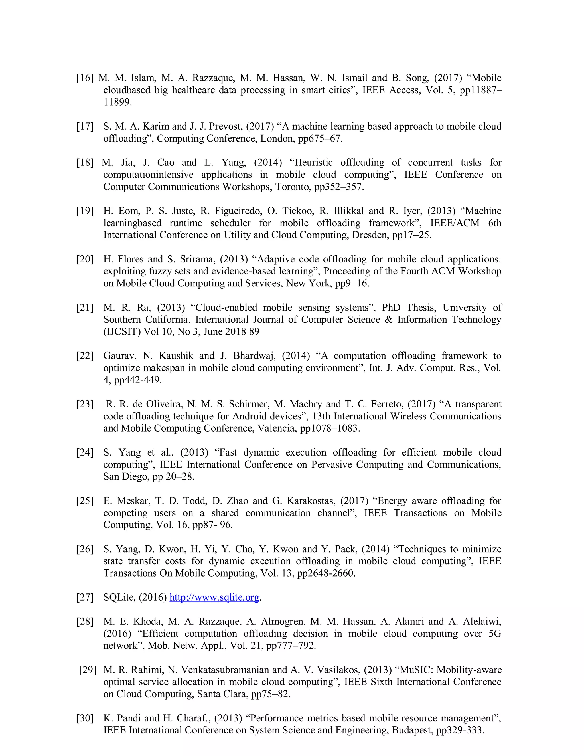 [16] M. M. Islam, M. A. Razzaque, M. M. Hassan, W. N. Ismail and B. Song, (2017) “Mobile
cloudbased big healthcare data processing in smart cities”, IEEE Access, Vol. 5, pp11887–
11899.
[17] S. M. A. Karim and J. J. Prevost, (2017) “A machine learning based approach to mobile cloud
offloading”, Computing Conference, London, pp675–67.
[18] M. Jia, J. Cao and L. Yang, (2014) “Heuristic offloading of concurrent tasks for
computationintensive applications in mobile cloud computing”, IEEE Conference on
Computer Communications Workshops, Toronto, pp352–357.
[19] H. Eom, P. S. Juste, R. Figueiredo, O. Tickoo, R. Illikkal and R. Iyer, (2013) “Machine
learningbased runtime scheduler for mobile offloading framework”, IEEE/ACM 6th
International Conference on Utility and Cloud Computing, Dresden, pp17–25.
[20] H. Flores and S. Srirama, (2013) “Adaptive code offloading for mobile cloud applications:
exploiting fuzzy sets and evidence-based learning”, Proceeding of the Fourth ACM Workshop
on Mobile Cloud Computing and Services, New York, pp9–16.
[21] M. R. Ra, (2013) “Cloud-enabled mobile sensing systems”, PhD Thesis, University of
Southern California. International Journal of Computer Science & Information Technology
(IJCSIT) Vol 10, No 3, June 2018 89
[22] Gaurav, N. Kaushik and J. Bhardwaj, (2014) “A computation offloading framework to
optimize makespan in mobile cloud computing environment”, Int. J. Adv. Comput. Res., Vol.
4, pp442-449.
[23] R. R. de Oliveira, N. M. S. Schirmer, M. Machry and T. C. Ferreto, (2017) “A transparent
code offloading technique for Android devices”, 13th International Wireless Communications
and Mobile Computing Conference, Valencia, pp1078–1083.
[24] S. Yang et al., (2013) “Fast dynamic execution offloading for efficient mobile cloud
computing”, IEEE International Conference on Pervasive Computing and Communications,
San Diego, pp 20–28.
[25] E. Meskar, T. D. Todd, D. Zhao and G. Karakostas, (2017) “Energy aware offloading for
competing users on a shared communication channel”, IEEE Transactions on Mobile
Computing, Vol. 16, pp87- 96.
[26] S. Yang, D. Kwon, H. Yi, Y. Cho, Y. Kwon and Y. Paek, (2014) “Techniques to minimize
state transfer costs for dynamic execution offloading in mobile cloud computing”, IEEE
Transactions On Mobile Computing, Vol. 13, pp2648-2660.
[27] SQLite, (2016) http://www.sqlite.org.
[28] M. E. Khoda, M. A. Razzaque, A. Almogren, M. M. Hassan, A. Alamri and A. Alelaiwi,
(2016) “Efficient computation offloading decision in mobile cloud computing over 5G
network”, Mob. Netw. Appl., Vol. 21, pp777–792.
[29] M. R. Rahimi, N. Venkatasubramanian and A. V. Vasilakos, (2013) “MuSIC: Mobility-aware
optimal service allocation in mobile cloud computing”, IEEE Sixth International Conference
on Cloud Computing, Santa Clara, pp75–82.
[30] K. Pandi and H. Charaf., (2013) “Performance metrics based mobile resource management”,
IEEE International Conference on System Science and Engineering, Budapest, pp329-333.
 