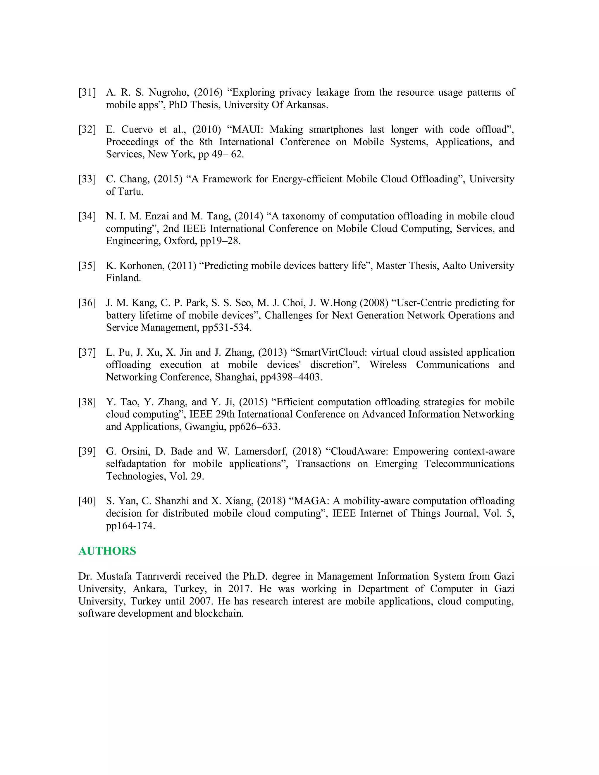 [31] A. R. S. Nugroho, (2016) “Exploring privacy leakage from the resource usage patterns of
mobile apps”, PhD Thesis, University Of Arkansas.
[32] E. Cuervo et al., (2010) “MAUI: Making smartphones last longer with code offload”,
Proceedings of the 8th International Conference on Mobile Systems, Applications, and
Services, New York, pp 49– 62.
[33] C. Chang, (2015) “A Framework for Energy-efficient Mobile Cloud Offloading”, University
of Tartu.
[34] N. I. M. Enzai and M. Tang, (2014) “A taxonomy of computation offloading in mobile cloud
computing”, 2nd IEEE International Conference on Mobile Cloud Computing, Services, and
Engineering, Oxford, pp19–28.
[35] K. Korhonen, (2011) “Predicting mobile devices battery life”, Master Thesis, Aalto University
Finland.
[36] J. M. Kang, C. P. Park, S. S. Seo, M. J. Choi, J. W.Hong (2008) “User-Centric predicting for
battery lifetime of mobile devices”, Challenges for Next Generation Network Operations and
Service Management, pp531-534.
[37] L. Pu, J. Xu, X. Jin and J. Zhang, (2013) “SmartVirtCloud: virtual cloud assisted application
offloading execution at mobile devices' discretion”, Wireless Communications and
Networking Conference, Shanghai, pp4398–4403.
[38] Y. Tao, Y. Zhang, and Y. Ji, (2015) “Efficient computation offloading strategies for mobile
cloud computing”, IEEE 29th International Conference on Advanced Information Networking
and Applications, Gwangiu, pp626–633.
[39] G. Orsini, D. Bade and W. Lamersdorf, (2018) “CloudAware: Empowering context-aware
selfadaptation for mobile applications”, Transactions on Emerging Telecommunications
Technologies, Vol. 29.
[40] S. Yan, C. Shanzhi and X. Xiang, (2018) “MAGA: A mobility-aware computation offloading
decision for distributed mobile cloud computing”, IEEE Internet of Things Journal, Vol. 5,
pp164-174.
AUTHORS
Dr. Mustafa Tanrıverdi received the Ph.D. degree in Management Information System from Gazi
University, Ankara, Turkey, in 2017. He was working in Department of Computer in Gazi
University, Turkey until 2007. He has research interest are mobile applications, cloud computing,
software development and blockchain.
 