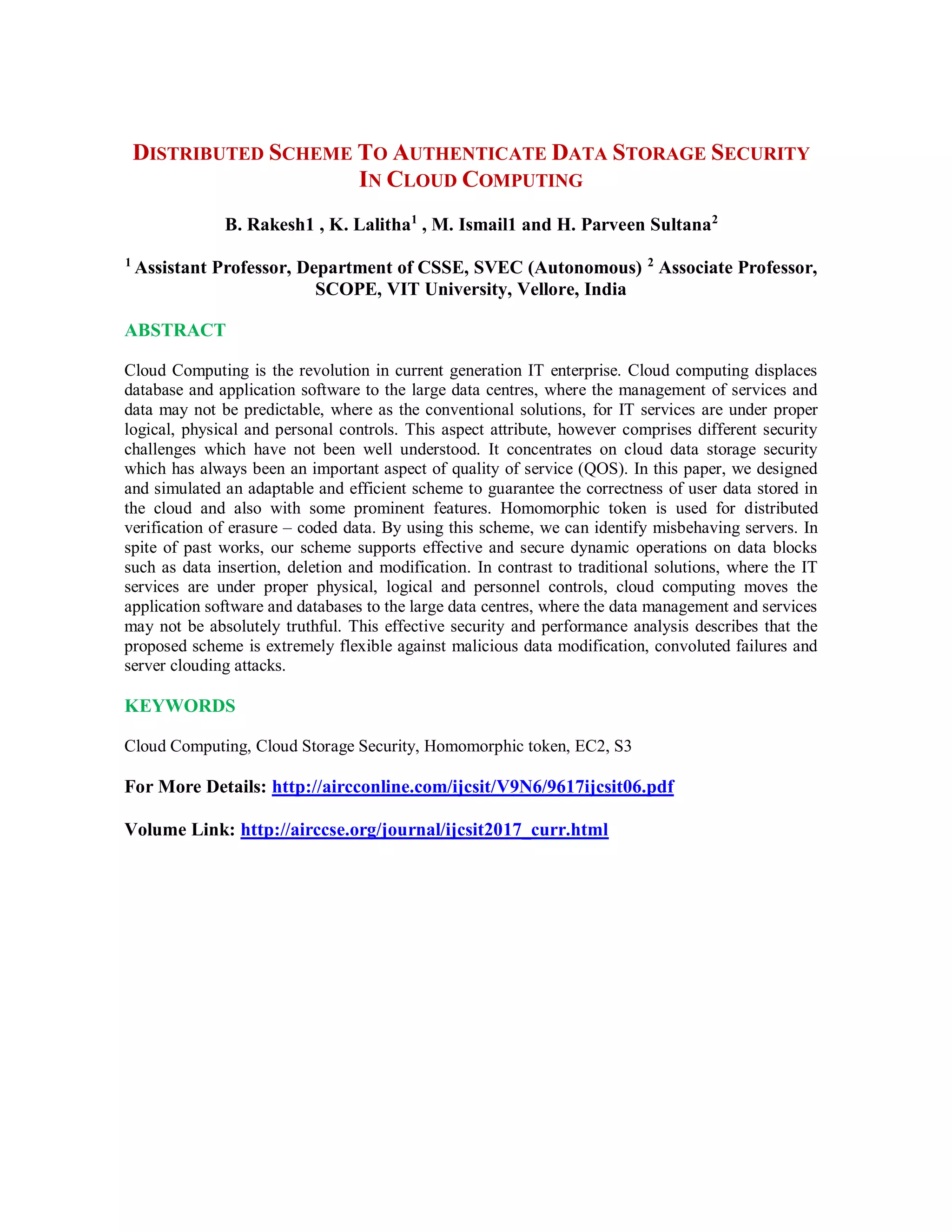 DISTRIBUTED SCHEME TO AUTHENTICATE DATA STORAGE SECURITY
IN CLOUD COMPUTING
B. Rakesh1 , K. Lalitha1
, M. Ismail1 and H. Parveen Sultana2
1
Assistant Professor, Department of CSSE, SVEC (Autonomous) 2
Associate Professor,
SCOPE, VIT University, Vellore, India
ABSTRACT
Cloud Computing is the revolution in current generation IT enterprise. Cloud computing displaces
database and application software to the large data centres, where the management of services and
data may not be predictable, where as the conventional solutions, for IT services are under proper
logical, physical and personal controls. This aspect attribute, however comprises different security
challenges which have not been well understood. It concentrates on cloud data storage security
which has always been an important aspect of quality of service (QOS). In this paper, we designed
and simulated an adaptable and efficient scheme to guarantee the correctness of user data stored in
the cloud and also with some prominent features. Homomorphic token is used for distributed
verification of erasure – coded data. By using this scheme, we can identify misbehaving servers. In
spite of past works, our scheme supports effective and secure dynamic operations on data blocks
such as data insertion, deletion and modification. In contrast to traditional solutions, where the IT
services are under proper physical, logical and personnel controls, cloud computing moves the
application software and databases to the large data centres, where the data management and services
may not be absolutely truthful. This effective security and performance analysis describes that the
proposed scheme is extremely flexible against malicious data modification, convoluted failures and
server clouding attacks.
KEYWORDS
Cloud Computing, Cloud Storage Security, Homomorphic token, EC2, S3
For More Details: http://aircconline.com/ijcsit/V9N6/9617ijcsit06.pdf
Volume Link: http://airccse.org/journal/ijcsit2017_curr.html
 