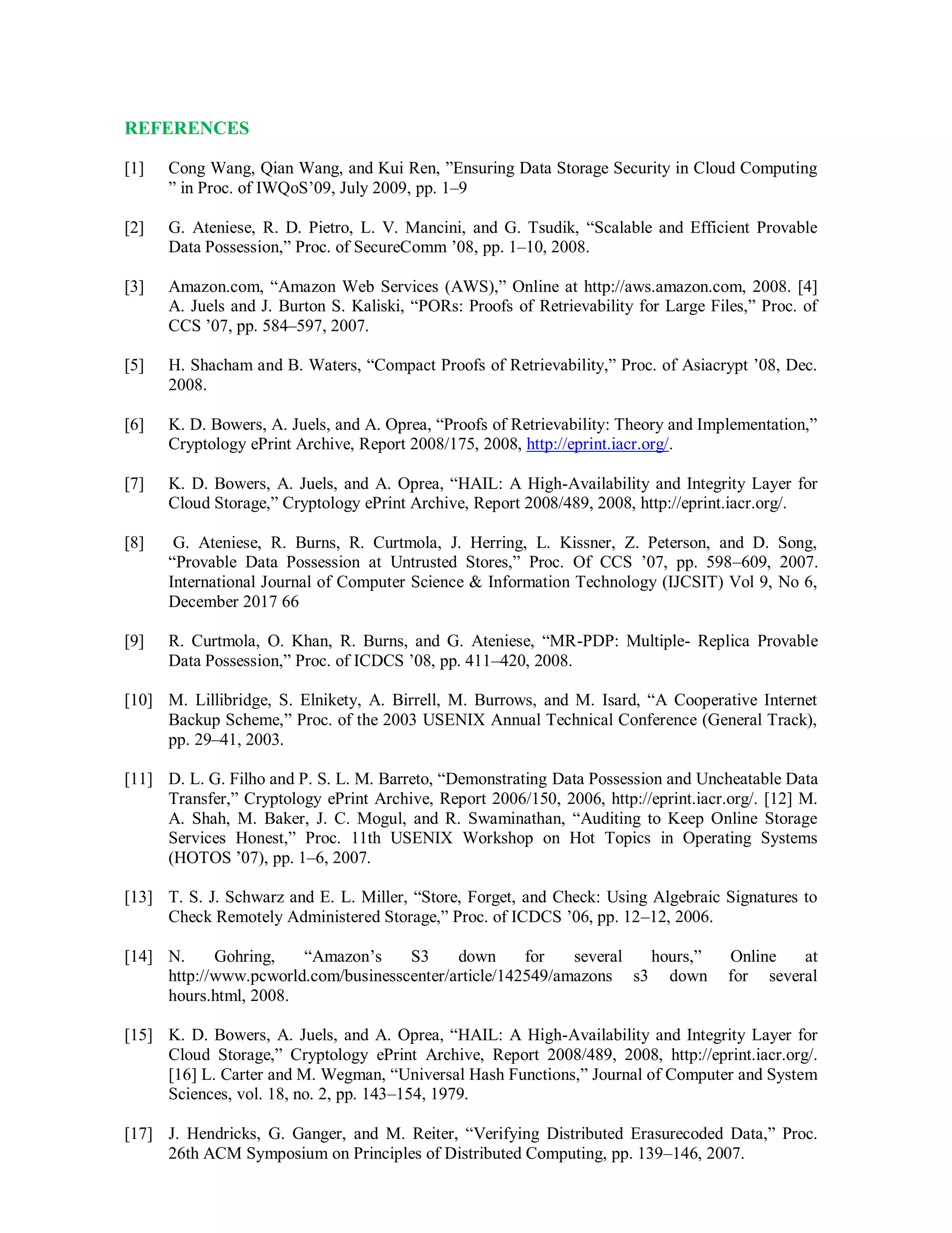 REFERENCES
[1] Cong Wang, Qian Wang, and Kui Ren, ”Ensuring Data Storage Security in Cloud Computing
” in Proc. of IWQoS’09, July 2009, pp. 1–9
[2] G. Ateniese, R. D. Pietro, L. V. Mancini, and G. Tsudik, “Scalable and Efficient Provable
Data Possession,” Proc. of SecureComm ’08, pp. 1–10, 2008.
[3] Amazon.com, “Amazon Web Services (AWS),” Online at http://aws.amazon.com, 2008. [4]
A. Juels and J. Burton S. Kaliski, “PORs: Proofs of Retrievability for Large Files,” Proc. of
CCS ’07, pp. 584–597, 2007.
[5] H. Shacham and B. Waters, “Compact Proofs of Retrievability,” Proc. of Asiacrypt ’08, Dec.
2008.
[6] K. D. Bowers, A. Juels, and A. Oprea, “Proofs of Retrievability: Theory and Implementation,”
Cryptology ePrint Archive, Report 2008/175, 2008, http://eprint.iacr.org/.
[7] K. D. Bowers, A. Juels, and A. Oprea, “HAIL: A High-Availability and Integrity Layer for
Cloud Storage,” Cryptology ePrint Archive, Report 2008/489, 2008, http://eprint.iacr.org/.
[8] G. Ateniese, R. Burns, R. Curtmola, J. Herring, L. Kissner, Z. Peterson, and D. Song,
“Provable Data Possession at Untrusted Stores,” Proc. Of CCS ’07, pp. 598–609, 2007.
International Journal of Computer Science & Information Technology (IJCSIT) Vol 9, No 6,
December 2017 66
[9] R. Curtmola, O. Khan, R. Burns, and G. Ateniese, “MR-PDP: Multiple- Replica Provable
Data Possession,” Proc. of ICDCS ’08, pp. 411–420, 2008.
[10] M. Lillibridge, S. Elnikety, A. Birrell, M. Burrows, and M. Isard, “A Cooperative Internet
Backup Scheme,” Proc. of the 2003 USENIX Annual Technical Conference (General Track),
pp. 29–41, 2003.
[11] D. L. G. Filho and P. S. L. M. Barreto, “Demonstrating Data Possession and Uncheatable Data
Transfer,” Cryptology ePrint Archive, Report 2006/150, 2006, http://eprint.iacr.org/. [12] M.
A. Shah, M. Baker, J. C. Mogul, and R. Swaminathan, “Auditing to Keep Online Storage
Services Honest,” Proc. 11th USENIX Workshop on Hot Topics in Operating Systems
(HOTOS ’07), pp. 1–6, 2007.
[13] T. S. J. Schwarz and E. L. Miller, “Store, Forget, and Check: Using Algebraic Signatures to
Check Remotely Administered Storage,” Proc. of ICDCS ’06, pp. 12–12, 2006.
[14] N. Gohring, “Amazon’s S3 down for several hours,” Online at
http://www.pcworld.com/businesscenter/article/142549/amazons s3 down for several
hours.html, 2008.
[15] K. D. Bowers, A. Juels, and A. Oprea, “HAIL: A High-Availability and Integrity Layer for
Cloud Storage,” Cryptology ePrint Archive, Report 2008/489, 2008, http://eprint.iacr.org/.
[16] L. Carter and M. Wegman, “Universal Hash Functions,” Journal of Computer and System
Sciences, vol. 18, no. 2, pp. 143–154, 1979.
[17] J. Hendricks, G. Ganger, and M. Reiter, “Verifying Distributed Erasurecoded Data,” Proc.
26th ACM Symposium on Principles of Distributed Computing, pp. 139–146, 2007.
 