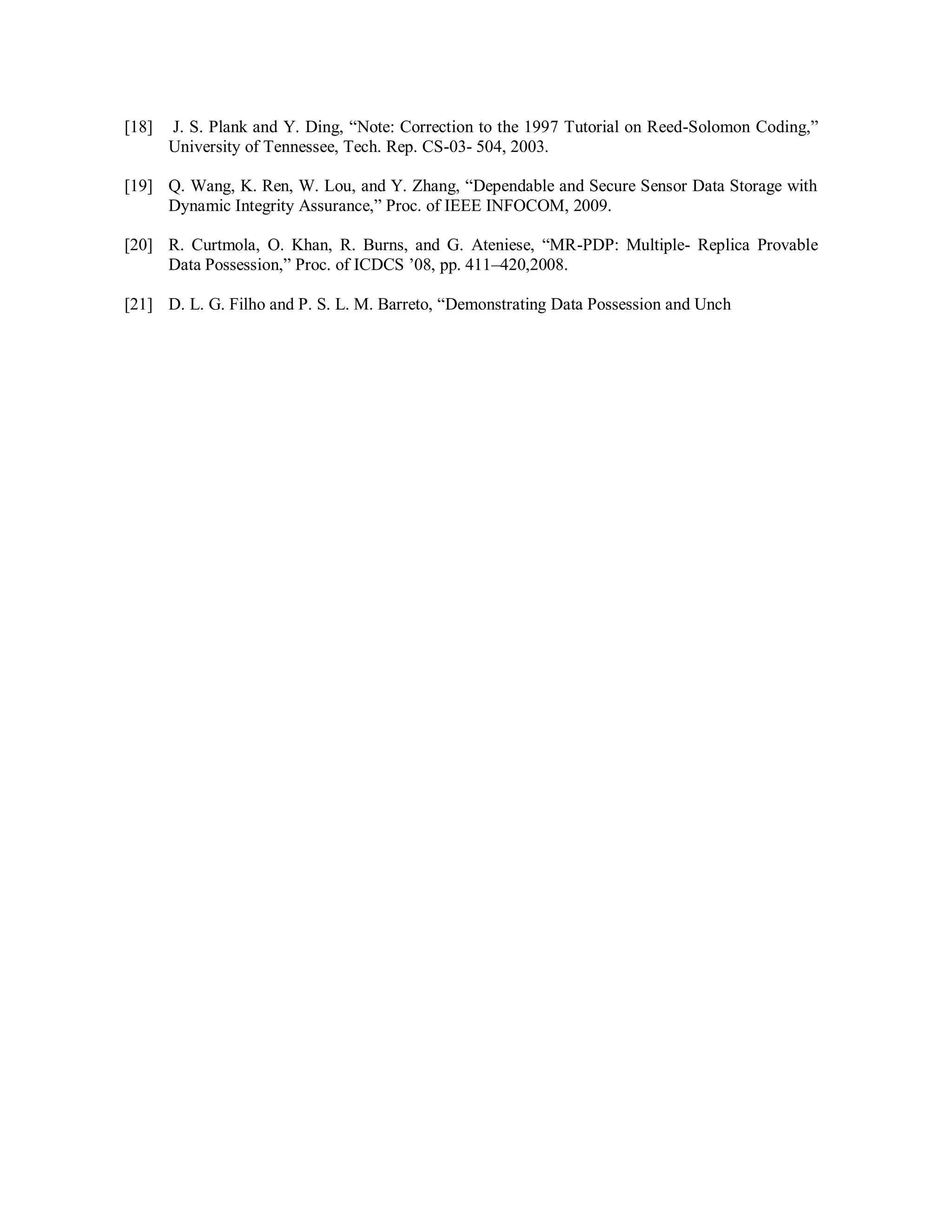 [18] J. S. Plank and Y. Ding, “Note: Correction to the 1997 Tutorial on Reed-Solomon Coding,”
University of Tennessee, Tech. Rep. CS-03- 504, 2003.
[19] Q. Wang, K. Ren, W. Lou, and Y. Zhang, “Dependable and Secure Sensor Data Storage with
Dynamic Integrity Assurance,” Proc. of IEEE INFOCOM, 2009.
[20] R. Curtmola, O. Khan, R. Burns, and G. Ateniese, “MR-PDP: Multiple- Replica Provable
Data Possession,” Proc. of ICDCS ’08, pp. 411–420,2008.
[21] D. L. G. Filho and P. S. L. M. Barreto, “Demonstrating Data Possession and Unch
 