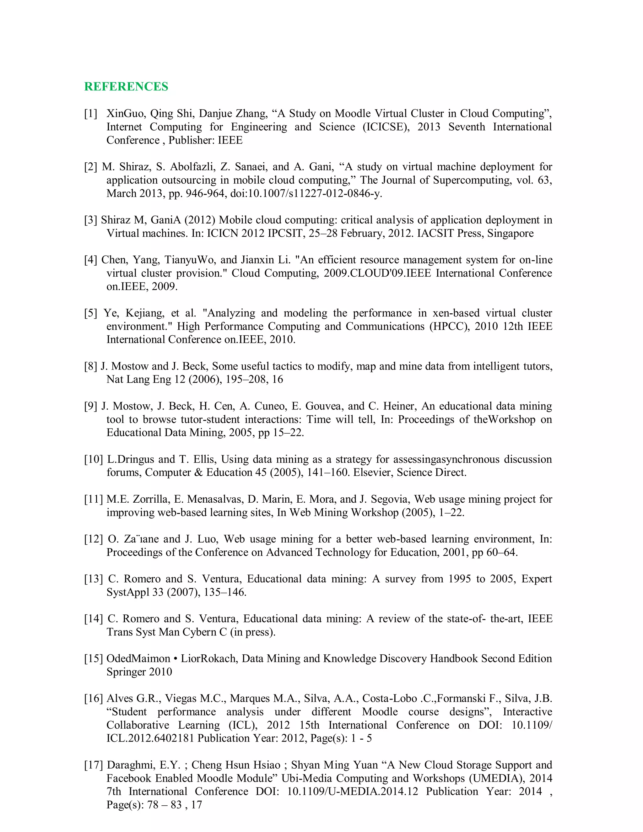 REFERENCES
[1] XinGuo, Qing Shi, Danjue Zhang, “A Study on Moodle Virtual Cluster in Cloud Computing”,
Internet Computing for Engineering and Science (ICICSE), 2013 Seventh International
Conference , Publisher: IEEE
[2] M. Shiraz, S. Abolfazli, Z. Sanaei, and A. Gani, “A study on virtual machine deployment for
application outsourcing in mobile cloud computing,” The Journal of Supercomputing, vol. 63,
March 2013, pp. 946-964, doi:10.1007/s11227-012-0846-y.
[3] Shiraz M, GaniA (2012) Mobile cloud computing: critical analysis of application deployment in
Virtual machines. In: ICICN 2012 IPCSIT, 25–28 February, 2012. IACSIT Press, Singapore
[4] Chen, Yang, TianyuWo, and Jianxin Li. "An efficient resource management system for on-line
virtual cluster provision." Cloud Computing, 2009.CLOUD'09.IEEE International Conference
on.IEEE, 2009.
[5] Ye, Kejiang, et al. "Analyzing and modeling the performance in xen-based virtual cluster
environment." High Performance Computing and Communications (HPCC), 2010 12th IEEE
International Conference on.IEEE, 2010.
[8] J. Mostow and J. Beck, Some useful tactics to modify, map and mine data from intelligent tutors,
Nat Lang Eng 12 (2006), 195–208, 16
[9] J. Mostow, J. Beck, H. Cen, A. Cuneo, E. Gouvea, and C. Heiner, An educational data mining
tool to browse tutor-student interactions: Time will tell, In: Proceedings of theWorkshop on
Educational Data Mining, 2005, pp 15–22.
[10] L.Dringus and T. Ellis, Using data mining as a strategy for assessingasynchronous discussion
forums, Computer & Education 45 (2005), 141–160. Elsevier, Science Direct.
[11] M.E. Zorrilla, E. Menasalvas, D. Marin, E. Mora, and J. Segovia, Web usage mining project for
improving web-based learning sites, In Web Mining Workshop (2005), 1–22.
[12] O. Za¨ıane and J. Luo, Web usage mining for a better web-based learning environment, In:
Proceedings of the Conference on Advanced Technology for Education, 2001, pp 60–64.
[13] C. Romero and S. Ventura, Educational data mining: A survey from 1995 to 2005, Expert
SystAppl 33 (2007), 135–146.
[14] C. Romero and S. Ventura, Educational data mining: A review of the state-of- the-art, IEEE
Trans Syst Man Cybern C (in press).
[15] OdedMaimon • LiorRokach, Data Mining and Knowledge Discovery Handbook Second Edition
Springer 2010
[16] Alves G.R., Viegas M.C., Marques M.A., Silva, A.A., Costa-Lobo .C.,Formanski F., Silva, J.B.
“Student performance analysis under different Moodle course designs”, Interactive
Collaborative Learning (ICL), 2012 15th International Conference on DOI: 10.1109/
ICL.2012.6402181 Publication Year: 2012, Page(s): 1 - 5
[17] Daraghmi, E.Y. ; Cheng Hsun Hsiao ; Shyan Ming Yuan “A New Cloud Storage Support and
Facebook Enabled Moodle Module” Ubi-Media Computing and Workshops (UMEDIA), 2014
7th International Conference DOI: 10.1109/U-MEDIA.2014.12 Publication Year: 2014 ,
Page(s): 78 – 83 , 17
 