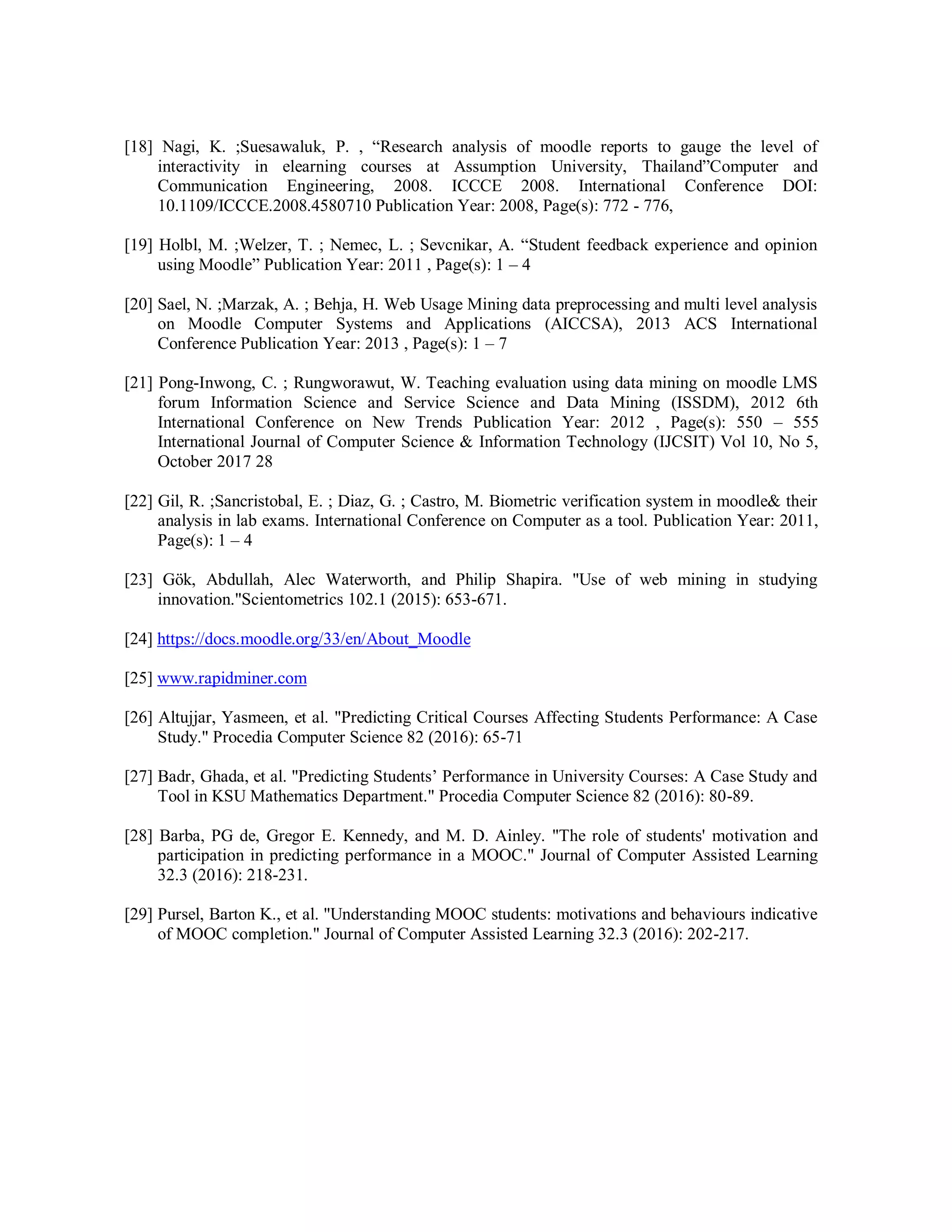 [18] Nagi, K. ;Suesawaluk, P. , “Research analysis of moodle reports to gauge the level of
interactivity in elearning courses at Assumption University, Thailand”Computer and
Communication Engineering, 2008. ICCCE 2008. International Conference DOI:
10.1109/ICCCE.2008.4580710 Publication Year: 2008, Page(s): 772 - 776,
[19] Holbl, M. ;Welzer, T. ; Nemec, L. ; Sevcnikar, A. “Student feedback experience and opinion
using Moodle” Publication Year: 2011 , Page(s): 1 – 4
[20] Sael, N. ;Marzak, A. ; Behja, H. Web Usage Mining data preprocessing and multi level analysis
on Moodle Computer Systems and Applications (AICCSA), 2013 ACS International
Conference Publication Year: 2013 , Page(s): 1 – 7
[21] Pong-Inwong, C. ; Rungworawut, W. Teaching evaluation using data mining on moodle LMS
forum Information Science and Service Science and Data Mining (ISSDM), 2012 6th
International Conference on New Trends Publication Year: 2012 , Page(s): 550 – 555
International Journal of Computer Science & Information Technology (IJCSIT) Vol 10, No 5,
October 2017 28
[22] Gil, R. ;Sancristobal, E. ; Diaz, G. ; Castro, M. Biometric verification system in moodle& their
analysis in lab exams. International Conference on Computer as a tool. Publication Year: 2011,
Page(s): 1 – 4
[23] Gök, Abdullah, Alec Waterworth, and Philip Shapira. "Use of web mining in studying
innovation."Scientometrics 102.1 (2015): 653-671.
[24] https://docs.moodle.org/33/en/About_Moodle
[25] www.rapidminer.com
[26] Altujjar, Yasmeen, et al. "Predicting Critical Courses Affecting Students Performance: A Case
Study." Procedia Computer Science 82 (2016): 65-71
[27] Badr, Ghada, et al. "Predicting Students’ Performance in University Courses: A Case Study and
Tool in KSU Mathematics Department." Procedia Computer Science 82 (2016): 80-89.
[28] Barba, PG de, Gregor E. Kennedy, and M. D. Ainley. "The role of students' motivation and
participation in predicting performance in a MOOC." Journal of Computer Assisted Learning
32.3 (2016): 218-231.
[29] Pursel, Barton K., et al. "Understanding MOOC students: motivations and behaviours indicative
of MOOC completion." Journal of Computer Assisted Learning 32.3 (2016): 202-217.
 