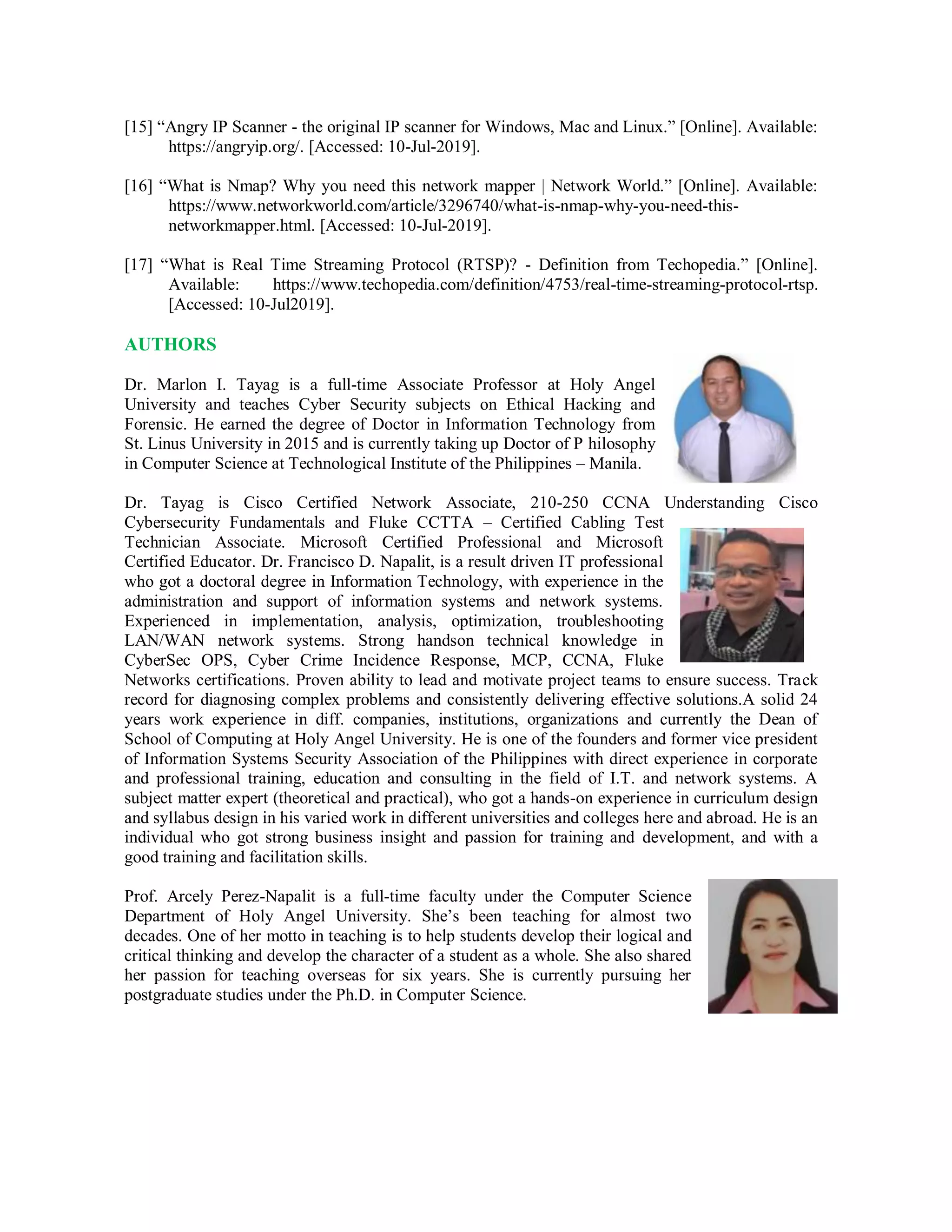 [15] “Angry IP Scanner - the original IP scanner for Windows, Mac and Linux.” [Online]. Available:
https://angryip.org/. [Accessed: 10-Jul-2019].
[16] “What is Nmap? Why you need this network mapper | Network World.” [Online]. Available:
https://www.networkworld.com/article/3296740/what-is-nmap-why-you-need-this-
networkmapper.html. [Accessed: 10-Jul-2019].
[17] “What is Real Time Streaming Protocol (RTSP)? - Definition from Techopedia.” [Online].
Available: https://www.techopedia.com/definition/4753/real-time-streaming-protocol-rtsp.
[Accessed: 10-Jul2019].
AUTHORS
Dr. Marlon I. Tayag is a full-time Associate Professor at Holy Angel
University and teaches Cyber Security subjects on Ethical Hacking and
Forensic. He earned the degree of Doctor in Information Technology from
St. Linus University in 2015 and is currently taking up Doctor of P hilosophy
in Computer Science at Technological Institute of the Philippines – Manila.
Dr. Tayag is Cisco Certified Network Associate, 210-250 CCNA Understanding Cisco
Cybersecurity Fundamentals and Fluke CCTTA – Certified Cabling Test
Technician Associate. Microsoft Certified Professional and Microsoft
Certified Educator. Dr. Francisco D. Napalit, is a result driven IT professional
who got a doctoral degree in Information Technology, with experience in the
administration and support of information systems and network systems.
Experienced in implementation, analysis, optimization, troubleshooting
LAN/WAN network systems. Strong handson technical knowledge in
CyberSec OPS, Cyber Crime Incidence Response, MCP, CCNA, Fluke
Networks certifications. Proven ability to lead and motivate project teams to ensure success. Track
record for diagnosing complex problems and consistently delivering effective solutions.A solid 24
years work experience in diff. companies, institutions, organizations and currently the Dean of
School of Computing at Holy Angel University. He is one of the founders and former vice president
of Information Systems Security Association of the Philippines with direct experience in corporate
and professional training, education and consulting in the field of I.T. and network systems. A
subject matter expert (theoretical and practical), who got a hands-on experience in curriculum design
and syllabus design in his varied work in different universities and colleges here and abroad. He is an
individual who got strong business insight and passion for training and development, and with a
good training and facilitation skills.
Prof. Arcely Perez-Napalit is a full-time faculty under the Computer Science
Department of Holy Angel University. She’s been teaching for almost two
decades. One of her motto in teaching is to help students develop their logical and
critical thinking and develop the character of a student as a whole. She also shared
her passion for teaching overseas for six years. She is currently pursuing her
postgraduate studies under the Ph.D. in Computer Science.
 