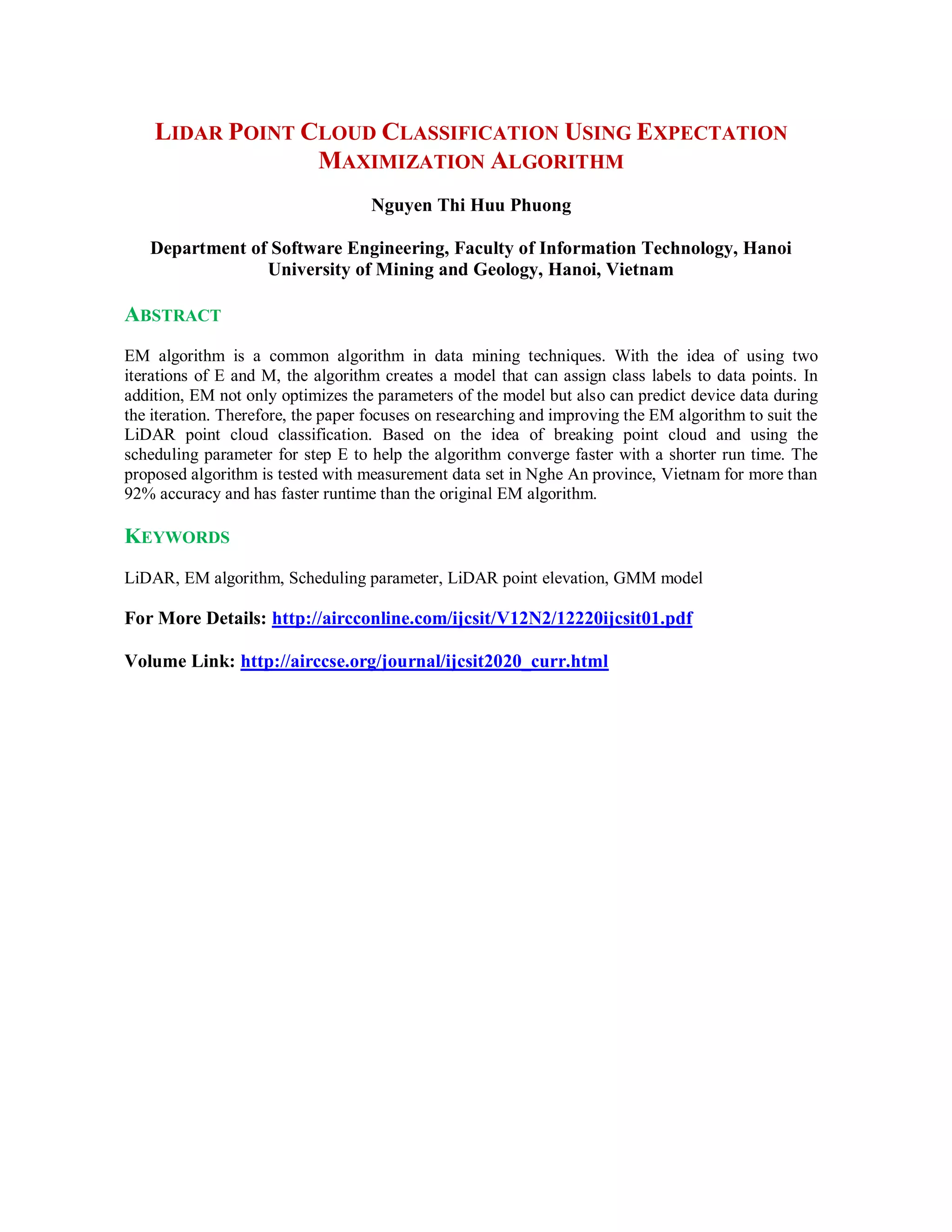 LIDAR POINT CLOUD CLASSIFICATION USING EXPECTATION
MAXIMIZATION ALGORITHM
Nguyen Thi Huu Phuong
Department of Software Engineering, Faculty of Information Technology, Hanoi
University of Mining and Geology, Hanoi, Vietnam
ABSTRACT
EM algorithm is a common algorithm in data mining techniques. With the idea of using two
iterations of E and M, the algorithm creates a model that can assign class labels to data points. In
addition, EM not only optimizes the parameters of the model but also can predict device data during
the iteration. Therefore, the paper focuses on researching and improving the EM algorithm to suit the
LiDAR point cloud classification. Based on the idea of breaking point cloud and using the
scheduling parameter for step E to help the algorithm converge faster with a shorter run time. The
proposed algorithm is tested with measurement data set in Nghe An province, Vietnam for more than
92% accuracy and has faster runtime than the original EM algorithm.
KEYWORDS
LiDAR, EM algorithm, Scheduling parameter, LiDAR point elevation, GMM model
For More Details: http://aircconline.com/ijcsit/V12N2/12220ijcsit01.pdf
Volume Link: http://airccse.org/journal/ijcsit2020_curr.html
 