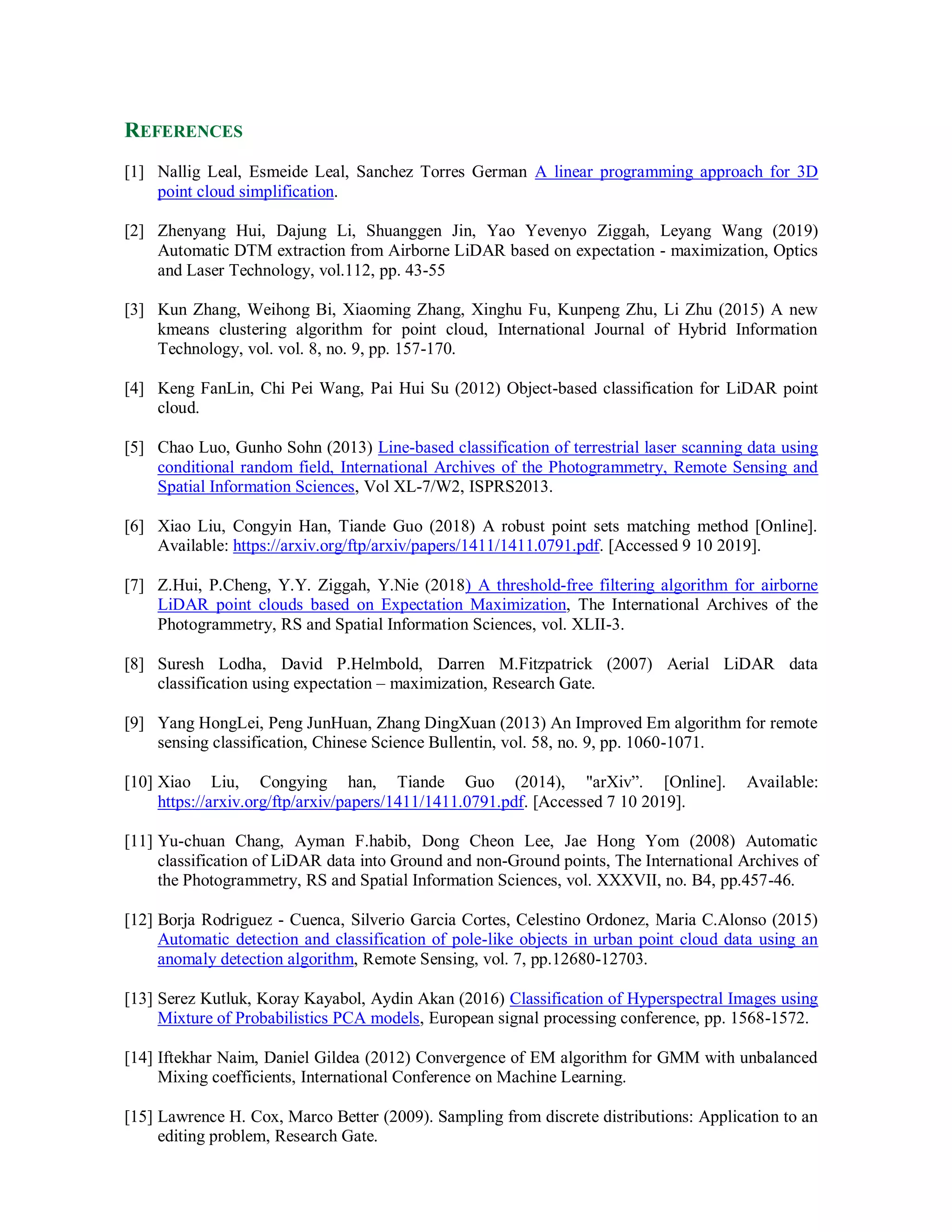 REFERENCES
[1] Nallig Leal, Esmeide Leal, Sanchez Torres German A linear programming approach for 3D
point cloud simplification.
[2] Zhenyang Hui, Dajung Li, Shuanggen Jin, Yao Yevenyo Ziggah, Leyang Wang (2019)
Automatic DTM extraction from Airborne LiDAR based on expectation - maximization, Optics
and Laser Technology, vol.112, pp. 43-55
[3] Kun Zhang, Weihong Bi, Xiaoming Zhang, Xinghu Fu, Kunpeng Zhu, Li Zhu (2015) A new
kmeans clustering algorithm for point cloud, International Journal of Hybrid Information
Technology, vol. vol. 8, no. 9, pp. 157-170.
[4] Keng FanLin, Chi Pei Wang, Pai Hui Su (2012) Object-based classification for LiDAR point
cloud.
[5] Chao Luo, Gunho Sohn (2013) Line-based classification of terrestrial laser scanning data using
conditional random field, International Archives of the Photogrammetry, Remote Sensing and
Spatial Information Sciences, Vol XL-7/W2, ISPRS2013.
[6] Xiao Liu, Congyin Han, Tiande Guo (2018) A robust point sets matching method [Online].
Available: https://arxiv.org/ftp/arxiv/papers/1411/1411.0791.pdf. [Accessed 9 10 2019].
[7] Z.Hui, P.Cheng, Y.Y. Ziggah, Y.Nie (2018) A threshold-free filtering algorithm for airborne
LiDAR point clouds based on Expectation Maximization, The International Archives of the
Photogrammetry, RS and Spatial Information Sciences, vol. XLII-3.
[8] Suresh Lodha, David P.Helmbold, Darren M.Fitzpatrick (2007) Aerial LiDAR data
classification using expectation – maximization, Research Gate.
[9] Yang HongLei, Peng JunHuan, Zhang DingXuan (2013) An Improved Em algorithm for remote
sensing classification, Chinese Science Bullentin, vol. 58, no. 9, pp. 1060-1071.
[10] Xiao Liu, Congying han, Tiande Guo (2014), "arXiv”. [Online]. Available:
https://arxiv.org/ftp/arxiv/papers/1411/1411.0791.pdf. [Accessed 7 10 2019].
[11] Yu-chuan Chang, Ayman F.habib, Dong Cheon Lee, Jae Hong Yom (2008) Automatic
classification of LiDAR data into Ground and non-Ground points, The International Archives of
the Photogrammetry, RS and Spatial Information Sciences, vol. XXXVII, no. B4, pp.457-46.
[12] Borja Rodriguez - Cuenca, Silverio Garcia Cortes, Celestino Ordonez, Maria C.Alonso (2015)
Automatic detection and classification of pole-like objects in urban point cloud data using an
anomaly detection algorithm, Remote Sensing, vol. 7, pp.12680-12703.
[13] Serez Kutluk, Koray Kayabol, Aydin Akan (2016) Classification of Hyperspectral Images using
Mixture of Probabilistics PCA models, European signal processing conference, pp. 1568-1572.
[14] Iftekhar Naim, Daniel Gildea (2012) Convergence of EM algorithm for GMM with unbalanced
Mixing coefficients, International Conference on Machine Learning.
[15] Lawrence H. Cox, Marco Better (2009). Sampling from discrete distributions: Application to an
editing problem, Research Gate.
 