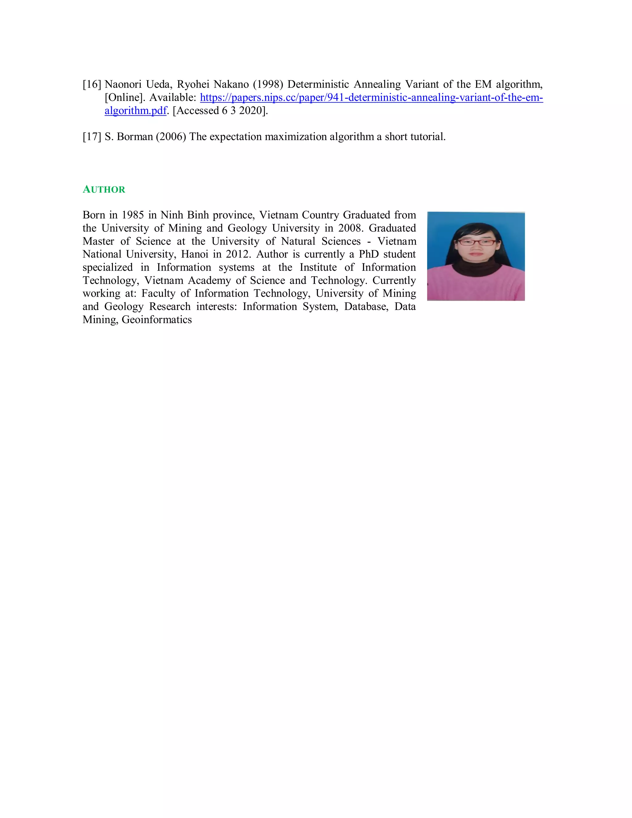 [16] Naonori Ueda, Ryohei Nakano (1998) Deterministic Annealing Variant of the EM algorithm,
[Online]. Available: https://papers.nips.cc/paper/941-deterministic-annealing-variant-of-the-em-
algorithm.pdf. [Accessed 6 3 2020].
[17] S. Borman (2006) The expectation maximization algorithm a short tutorial.
AUTHOR
Born in 1985 in Ninh Binh province, Vietnam Country Graduated from
the University of Mining and Geology University in 2008. Graduated
Master of Science at the University of Natural Sciences - Vietnam
National University, Hanoi in 2012. Author is currently a PhD student
specialized in Information systems at the Institute of Information
Technology, Vietnam Academy of Science and Technology. Currently
working at: Faculty of Information Technology, University of Mining
and Geology Research interests: Information System, Database, Data
Mining, Geoinformatics
 