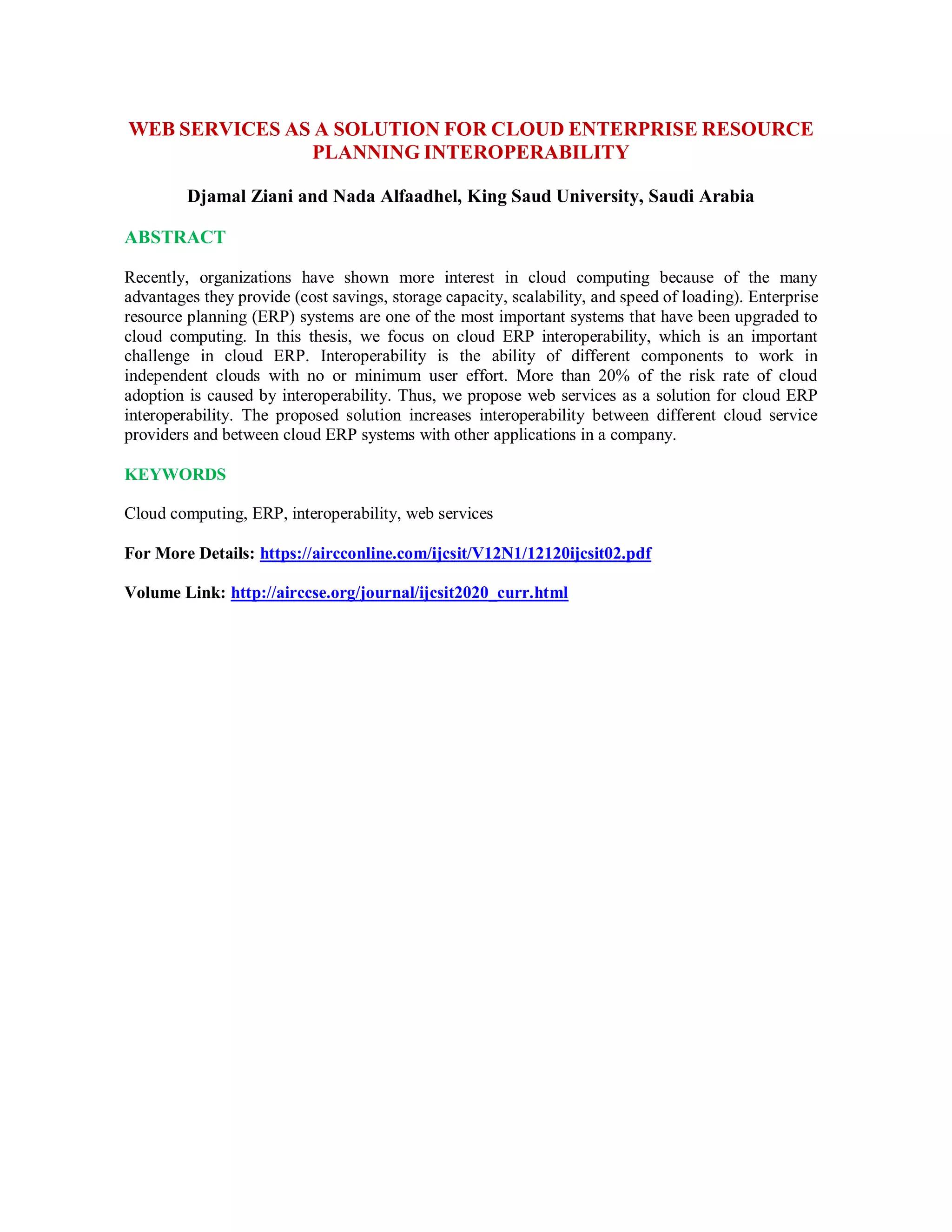 WEB SERVICES AS A SOLUTION FOR CLOUD ENTERPRISE RESOURCE
PLANNING INTEROPERABILITY
Djamal Ziani and Nada Alfaadhel, King Saud University, Saudi Arabia
ABSTRACT
Recently, organizations have shown more interest in cloud computing because of the many
advantages they provide (cost savings, storage capacity, scalability, and speed of loading). Enterprise
resource planning (ERP) systems are one of the most important systems that have been upgraded to
cloud computing. In this thesis, we focus on cloud ERP interoperability, which is an important
challenge in cloud ERP. Interoperability is the ability of different components to work in
independent clouds with no or minimum user effort. More than 20% of the risk rate of cloud
adoption is caused by interoperability. Thus, we propose web services as a solution for cloud ERP
interoperability. The proposed solution increases interoperability between different cloud service
providers and between cloud ERP systems with other applications in a company.
KEYWORDS
Cloud computing, ERP, interoperability, web services
For More Details: https://aircconline.com/ijcsit/V12N1/12120ijcsit02.pdf
Volume Link: http://airccse.org/journal/ijcsit2020_curr.html
 