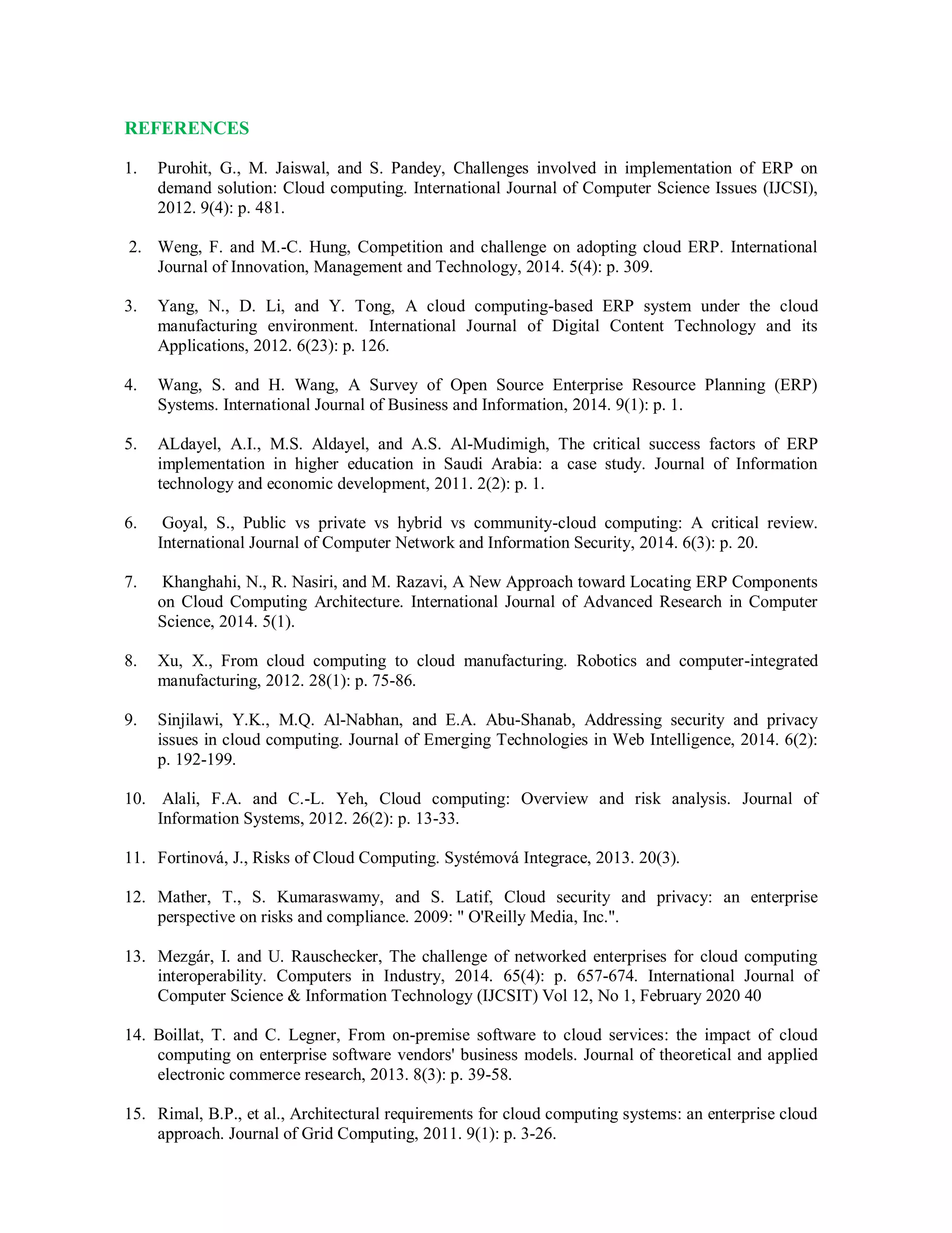 REFERENCES
1. Purohit, G., M. Jaiswal, and S. Pandey, Challenges involved in implementation of ERP on
demand solution: Cloud computing. International Journal of Computer Science Issues (IJCSI),
2012. 9(4): p. 481.
2. Weng, F. and M.-C. Hung, Competition and challenge on adopting cloud ERP. International
Journal of Innovation, Management and Technology, 2014. 5(4): p. 309.
3. Yang, N., D. Li, and Y. Tong, A cloud computing-based ERP system under the cloud
manufacturing environment. International Journal of Digital Content Technology and its
Applications, 2012. 6(23): p. 126.
4. Wang, S. and H. Wang, A Survey of Open Source Enterprise Resource Planning (ERP)
Systems. International Journal of Business and Information, 2014. 9(1): p. 1.
5. ALdayel, A.I., M.S. Aldayel, and A.S. Al-Mudimigh, The critical success factors of ERP
implementation in higher education in Saudi Arabia: a case study. Journal of Information
technology and economic development, 2011. 2(2): p. 1.
6. Goyal, S., Public vs private vs hybrid vs community-cloud computing: A critical review.
International Journal of Computer Network and Information Security, 2014. 6(3): p. 20.
7. Khanghahi, N., R. Nasiri, and M. Razavi, A New Approach toward Locating ERP Components
on Cloud Computing Architecture. International Journal of Advanced Research in Computer
Science, 2014. 5(1).
8. Xu, X., From cloud computing to cloud manufacturing. Robotics and computer-integrated
manufacturing, 2012. 28(1): p. 75-86.
9. Sinjilawi, Y.K., M.Q. Al-Nabhan, and E.A. Abu-Shanab, Addressing security and privacy
issues in cloud computing. Journal of Emerging Technologies in Web Intelligence, 2014. 6(2):
p. 192-199.
10. Alali, F.A. and C.-L. Yeh, Cloud computing: Overview and risk analysis. Journal of
Information Systems, 2012. 26(2): p. 13-33.
11. Fortinová, J., Risks of Cloud Computing. Systémová Integrace, 2013. 20(3).
12. Mather, T., S. Kumaraswamy, and S. Latif, Cloud security and privacy: an enterprise
perspective on risks and compliance. 2009: " O'Reilly Media, Inc.".
13. Mezgár, I. and U. Rauschecker, The challenge of networked enterprises for cloud computing
interoperability. Computers in Industry, 2014. 65(4): p. 657-674. International Journal of
Computer Science & Information Technology (IJCSIT) Vol 12, No 1, February 2020 40
14. Boillat, T. and C. Legner, From on-premise software to cloud services: the impact of cloud
computing on enterprise software vendors' business models. Journal of theoretical and applied
electronic commerce research, 2013. 8(3): p. 39-58.
15. Rimal, B.P., et al., Architectural requirements for cloud computing systems: an enterprise cloud
approach. Journal of Grid Computing, 2011. 9(1): p. 3-26.
 