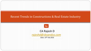 Recent Trends in Constructions & Real Estate Industry
CA Rajesh D
rajeshd@sbsandco.com
Date: 19th Feb 2016
by
 