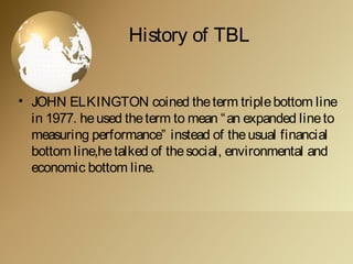 History of TBL
• JOHN ELKINGTON coined theterm triplebottom line
in 1977. heused theterm to mean “an expanded lineto
measuring performance” instead of theusual financial
bottom line,hetalked of thesocial, environmental and
economic bottom line.
 