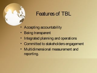 Featuresof TBL
• Accepting accountability
• Being transparent
• Integrated planning and operations
• Committed to stakeholdersengagement
• Multidimensional measurement and
reporting.
 