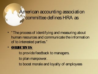 American accounting association
committeedefinesHRA as
• “Theprocessof identifying and measuring about
human resourcesand communicatetheinformation
of to interested parties.”
• OBJECTIVES
to providefeedback to managers.
to plan manpower.
to boost moraleand loyalty of employees
 
