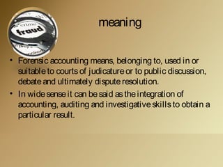 meaning
• Forensic accounting means, belonging to, used in or
suitableto courtsof judicatureor to public discussion,
debateand ultimately disputeresolution.
• In widesenseit can besaid astheintegration of
accounting, auditing and investigativeskillsto obtain a
particular result.
 