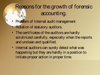Reasonsfor thegrowth of forensic
accounting.
• Problem of Internal audit management
• Rotation of statutory auditors.
• Thecertificatesof theauditorsarehardly
scrutinized carefully, especially when thereports
and unclean and qualified.
• Internal auditorscan surely detect what was
happening but they arehardly in aposition to
initiateproper action in proper time.
 