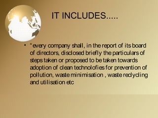 IT INCLUDES.....
• “every company shall, in thereport of itsboard
of directors, disclosed briefly theparticularsof
stepstaken or proposed to betaken towards
adoption of clean technolofiesfor prevention of
pollution, wasteminimisation , wastereclycling
and utilisation etc
 