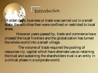 • In olden days, businessor tradewascarried out in asmall
scale. theactivitiesthen wereconfined or restricted to local
areas.
However yearspassed by, tradeand commercehave
crossed thelocal frontiersand theglobalization hasturned
thewholeworld into asmall village.
Thevolumeof traderequired thepooling of
resourcesviz. capital which havealternateuse.so retaining
thetrust and sustaining theshareholderstrust isan entity in
acritical phasein acorporateworld.
 