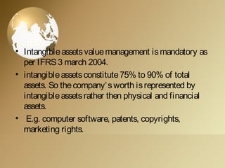 • Intangibleassetsvaluemanagement ismandatory as
per IFRS3 march 2004.
• intangibleassetsconstitute75% to 90% of total
assets. So thecompany’sworth isrepresented by
intangibleassetsrather then physical and financial
assets.
• E.g. computer software, patents, copyrights,
marketing rights.
 
