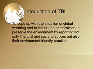 Intoduction of TBL
• To cope up with the situation of global
warming and to induce the corporations to
preserve the environment by reporting not
only financial and social practices but also
their environment friendly practices.
 